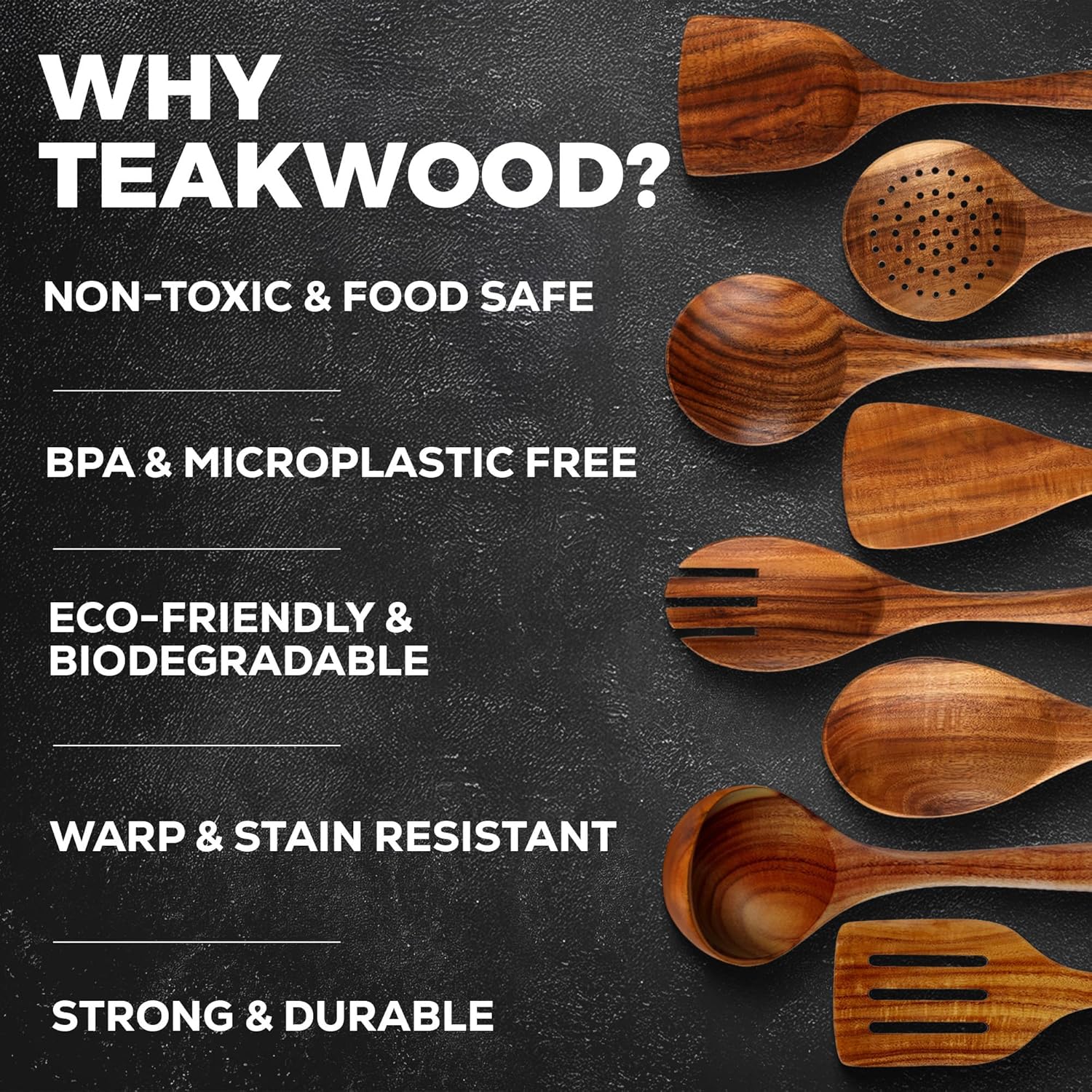 WHY TEAKWOOD?  
NON-TOXIC & FOOD SAFE  
BPA & MICROPLASTIC FREE  
ECO-FRIENDLY & BIODEGRADABLE  
WARP & STAIN RESISTANT  
STRONG & DURABLE