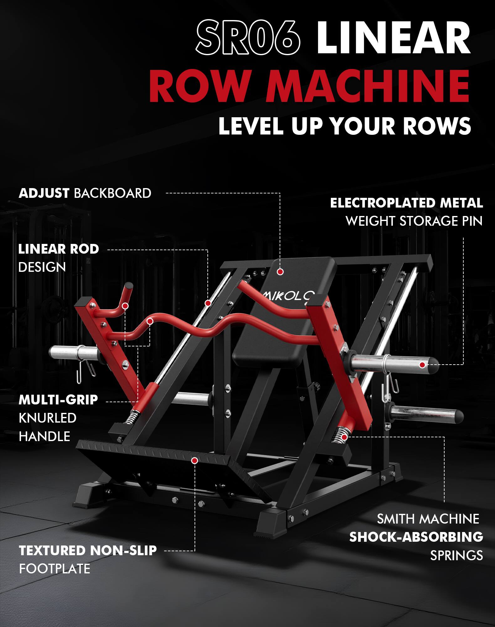SR06 LINEAR ROW MACHINE  
LEVEL UP YOUR ROWS  

- ADJUST BACKBOARD  
- LINEAR ROD DESIGN  
- MULTI-GRIP KNURLED HANDLE  
- TEXTURED NON-SLIP FOOTPLATE  
- ELECTROPLATED METAL WEIGHT STORAGE PIN  
- SMITH MACHINE SHOCK-ABSORBING SPRINGS