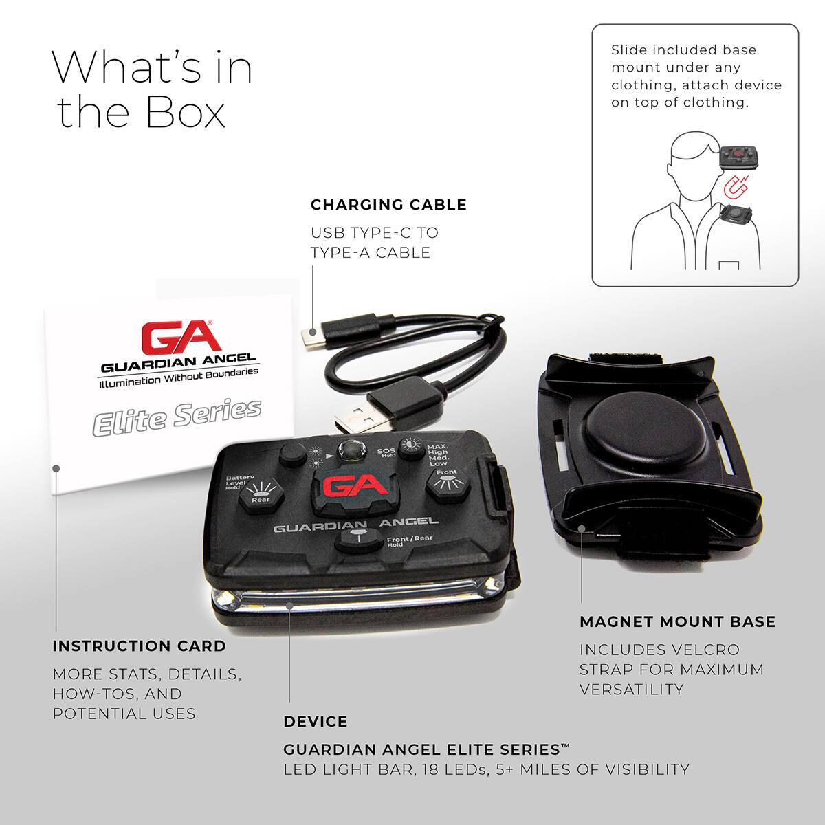 What's in the Box

Slide included base mount under any clothing, attach device on top of clothing.

CHARGING CABLE
USB TYPE-C TO TYPE-A CABLE

GA
GUARDIAN ANGEL
Illumination Without Boundaries
Elite Series

INSTRUCTION CARD
MORE STATS, DETAILS, HOW-TOS, AND POTENTIAL USES

DEVICE
GUARDIAN ANGEL ELITE SERIES™
LED LIGHT BAR, 18 LEDs, 5+ MILES OF VISIBILITY

MAGNET MOUNT BASE
INCLUDES VELCRO STRAP FOR MAXIMUM VERSATILITY