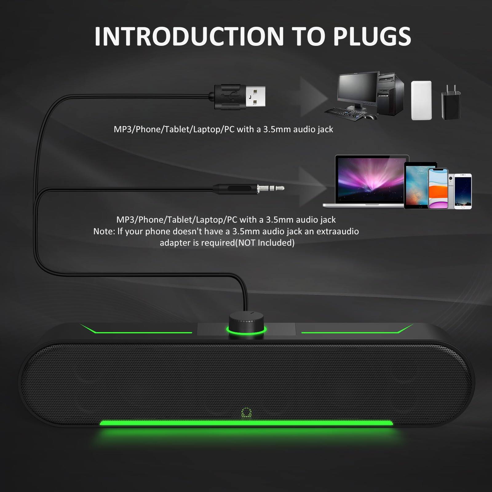 INTRODUCTION TO PLUGS

MP3/Phone/Tablet/Laptop/PC with a 3.5mm audio jack

MP3/Phone/Tablet/Laptop/PC with a 3.5mm audio jack
Note: If your phone doesn't have a 3.5mm audio jack, an extra audio adapter is required (NOT Included)