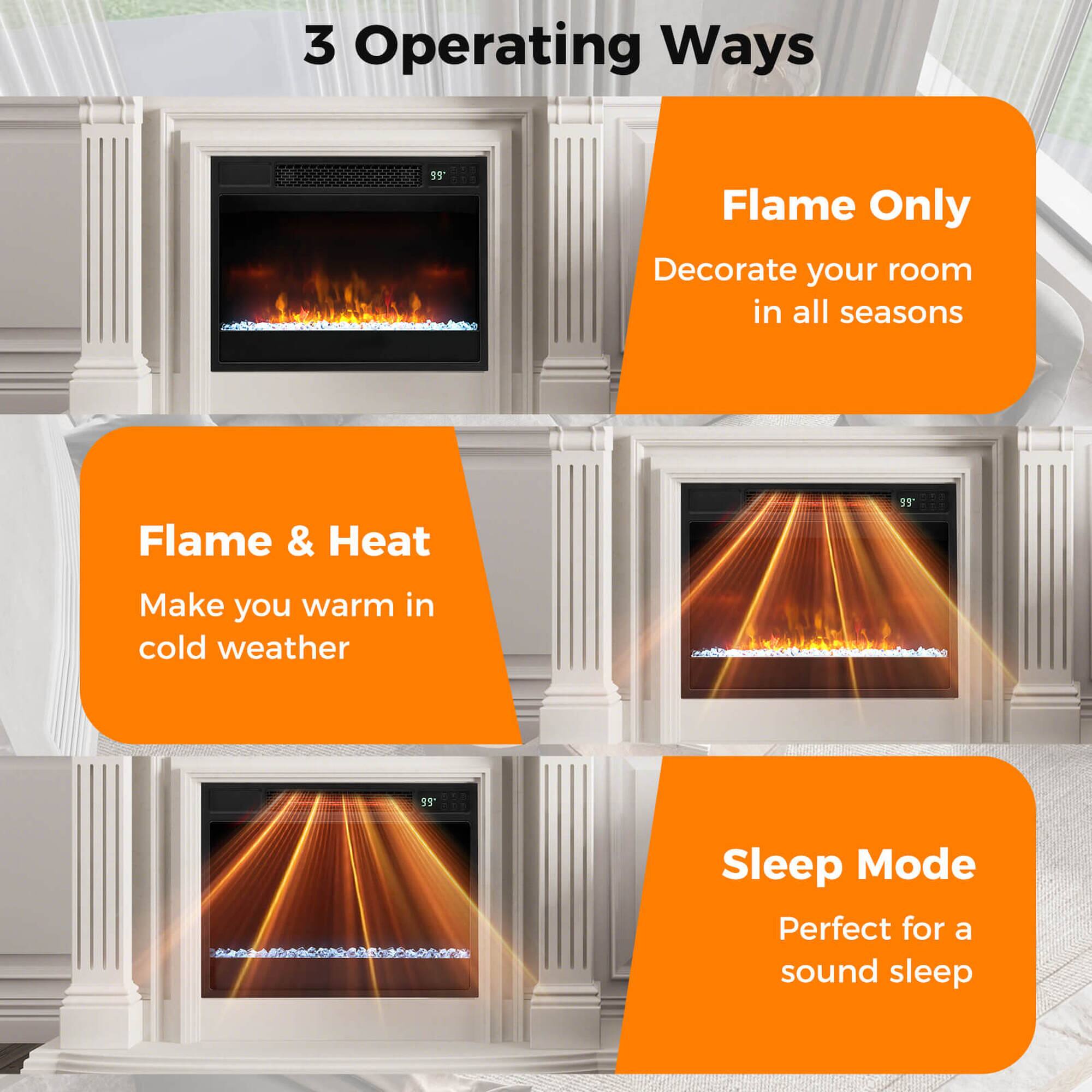 3 Operating Ways

- Flame Only
  - Decorate your room in all seasons

- Flame & Heat
  - Make you warm in cold weather

- Sleep Mode
  - Perfect for a sound sleep