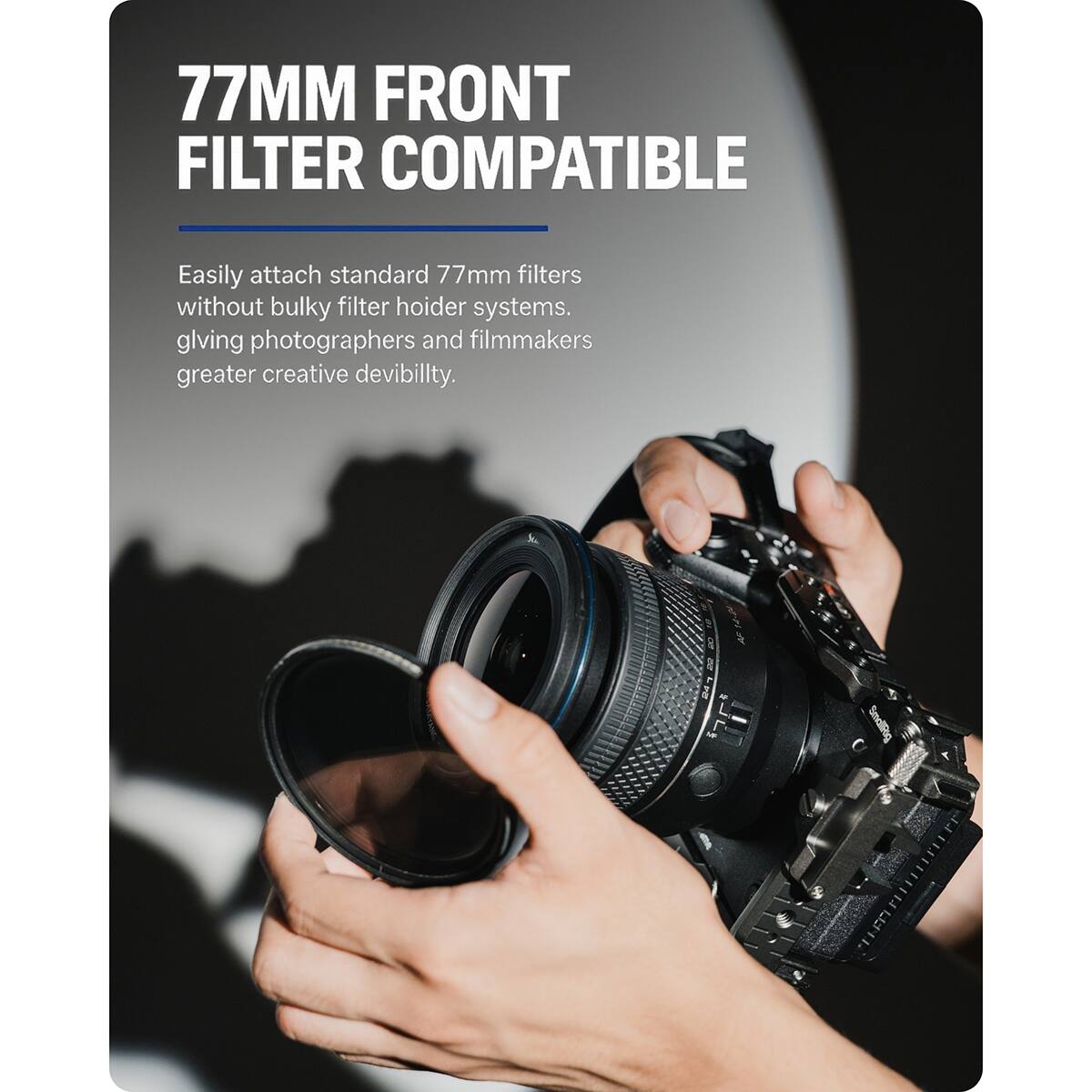 77MM FRONT FILTER COMPATIBLE

Easily attach standard 77mm filters without bulky filter holder systems, giving photographers and filmmakers greater creative devibility.