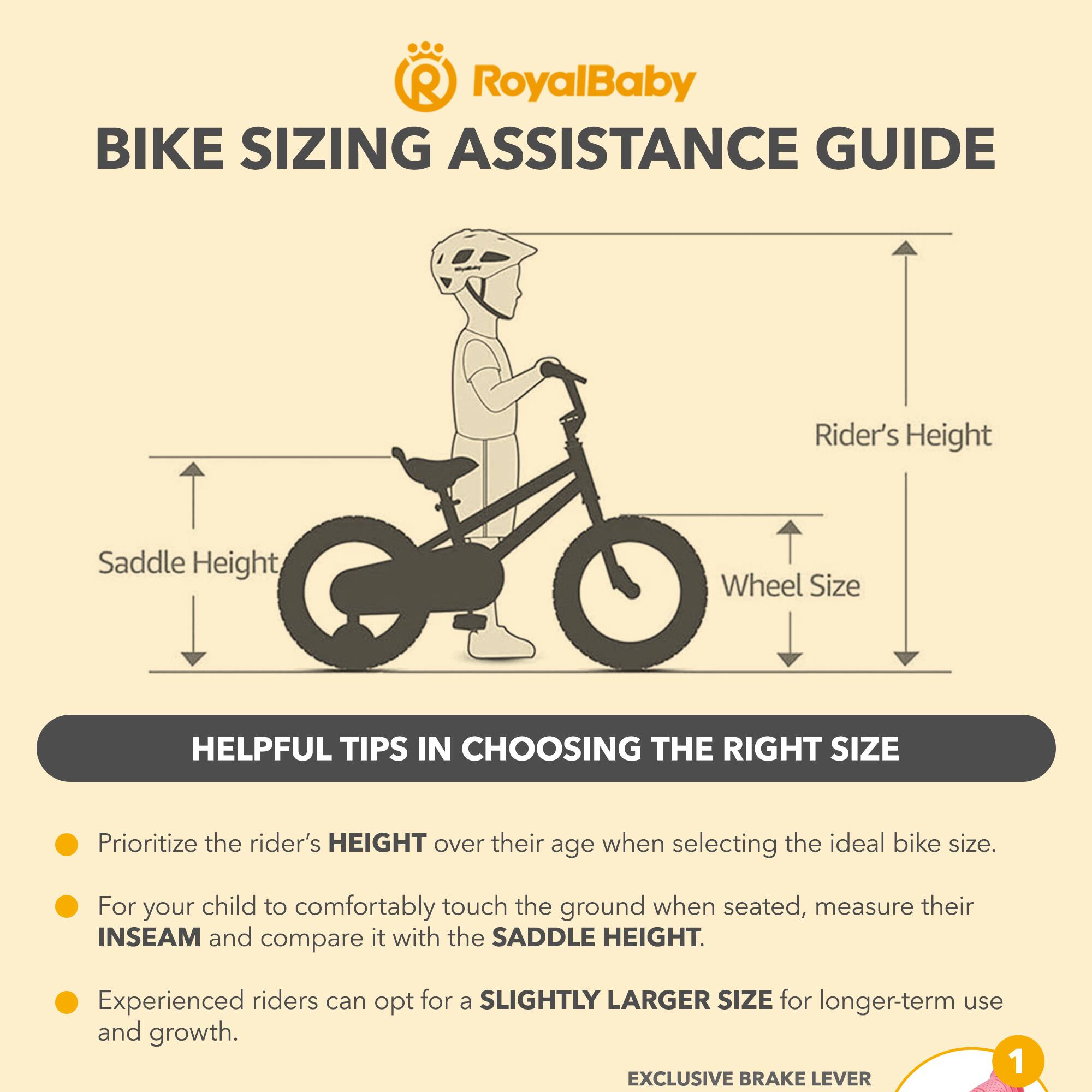 RoyalBaby BIKE SIZING ASSISTANCE GUIDE

Rider's Height, Saddle Height, Wheel Size

HELPFUL TIPS IN CHOOSING THE RIGHT SIZE

Prioritize the rider's HEIGHT over their age when selecting the ideal bike size.

For your child to comfortably touch the ground when seated, measure their INSEAM and compare it with the SADDLE HEIGHT.

Experienced riders can opt for a SLIGHTLY LARGER SIZE for longer-term use and growth.

1 EXCLUSIVE BRAKE LEVER