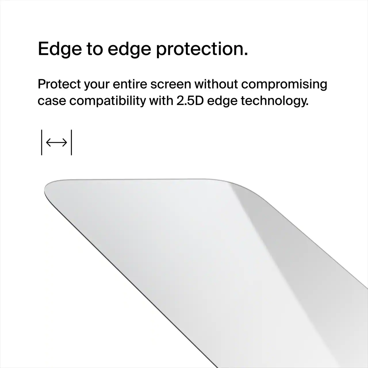 Edge to edge protection.  
Protect your entire screen without compromising case compatibility with 2.5D edge technology.