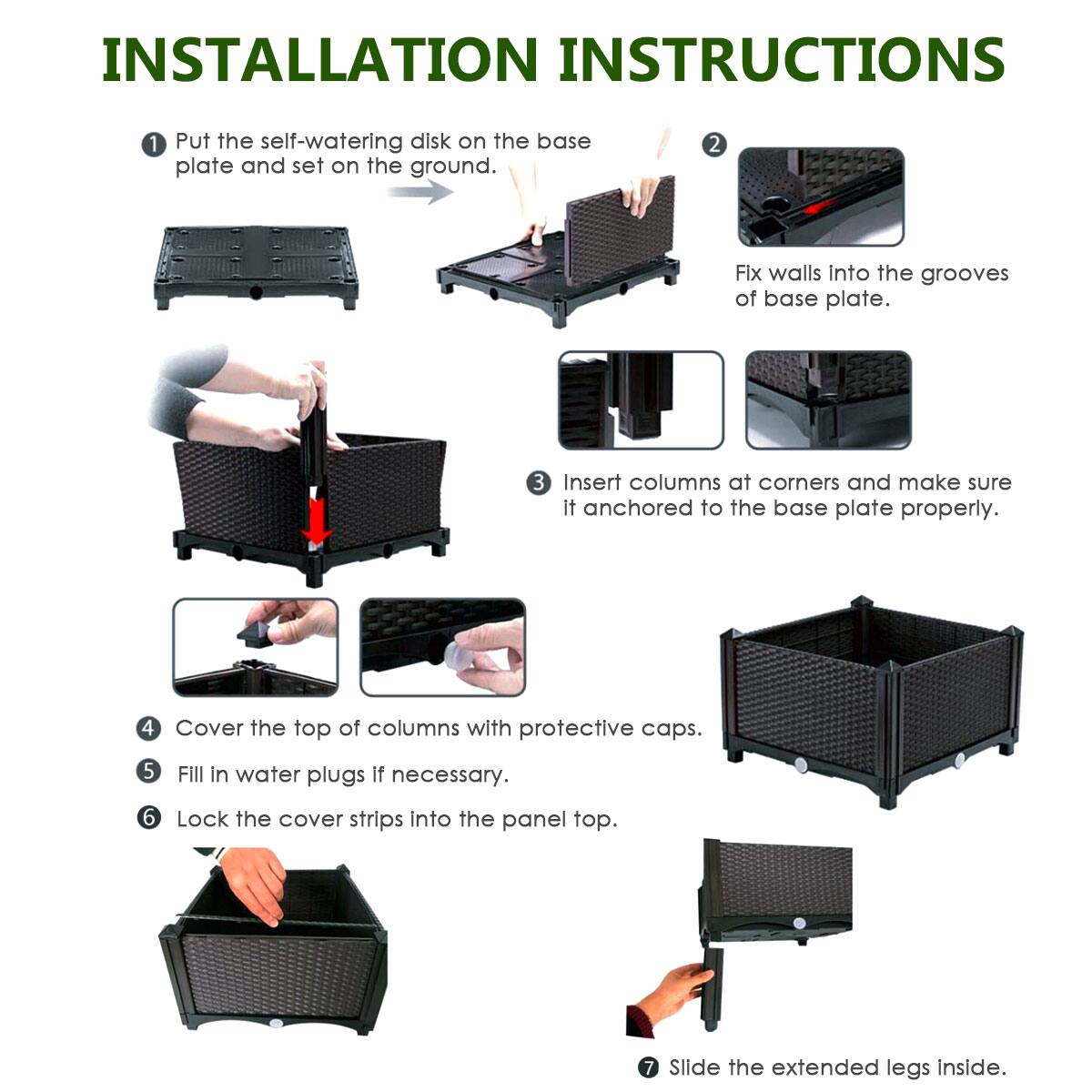 INSTALLATION INSTRUCTIONS:

1. Put the self-watering disk on the base plate and set on the ground.
2. Fit the walls into the grooves of the base plate.
3. Insert columns at corners and make sure they are anchored to the base plate properly.
4. Cover the top of columns with protective caps.
5. Fill in water plugs if necessary.
6. Lock the cover strips into the panel top.
7. Slide the extended legs inside.