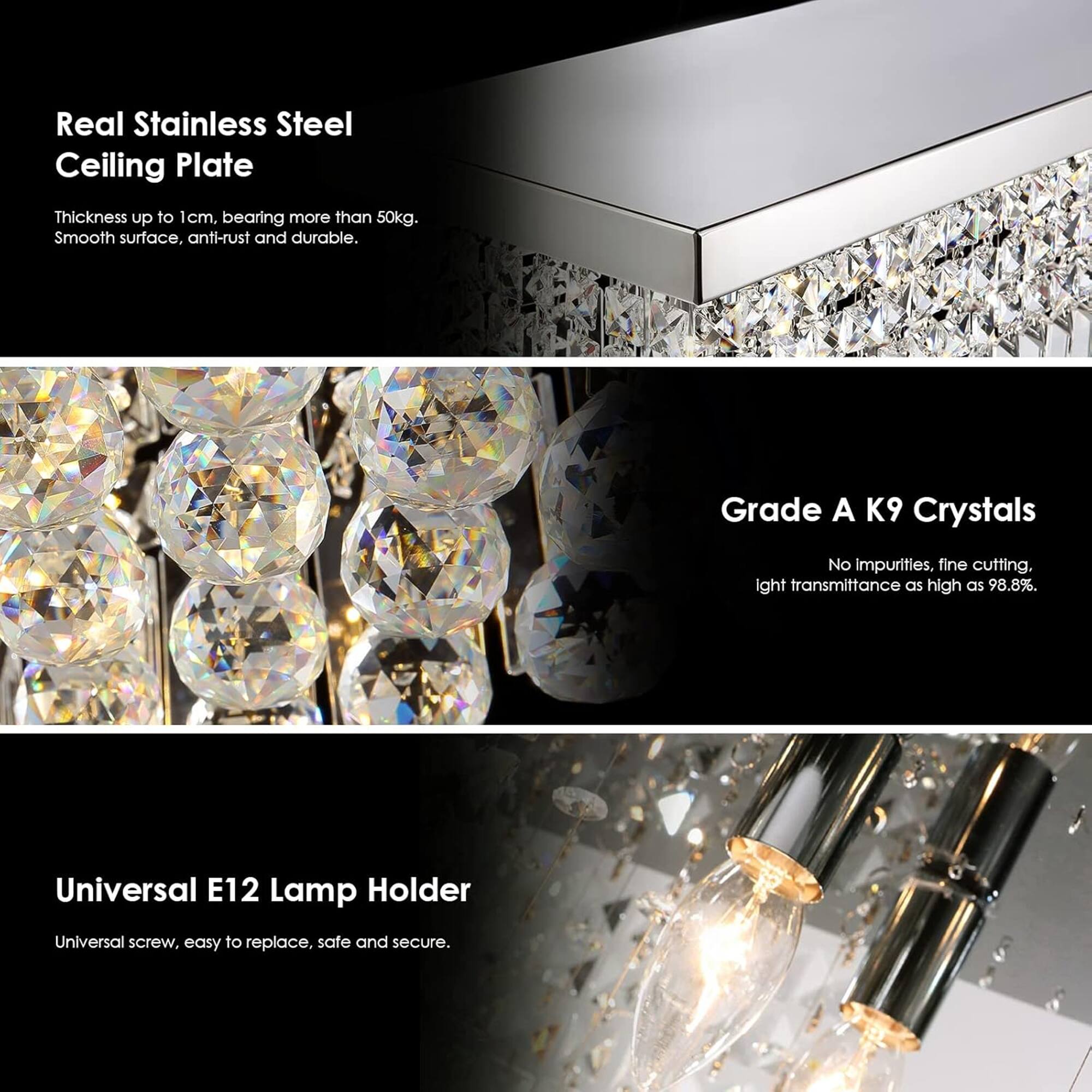 Real Stainless Steel Ceiling Plate  
Thickness up to 1cm, bearing more than 50kg. Smooth surface, anti-rust and durable.  

Grade A K9 Crystals  
No impurities, fine cutting, light transmittance as high as 98.8%.  

Universal E12 Lamp Holder  
Universal screw, easy to replace, safe and secure.