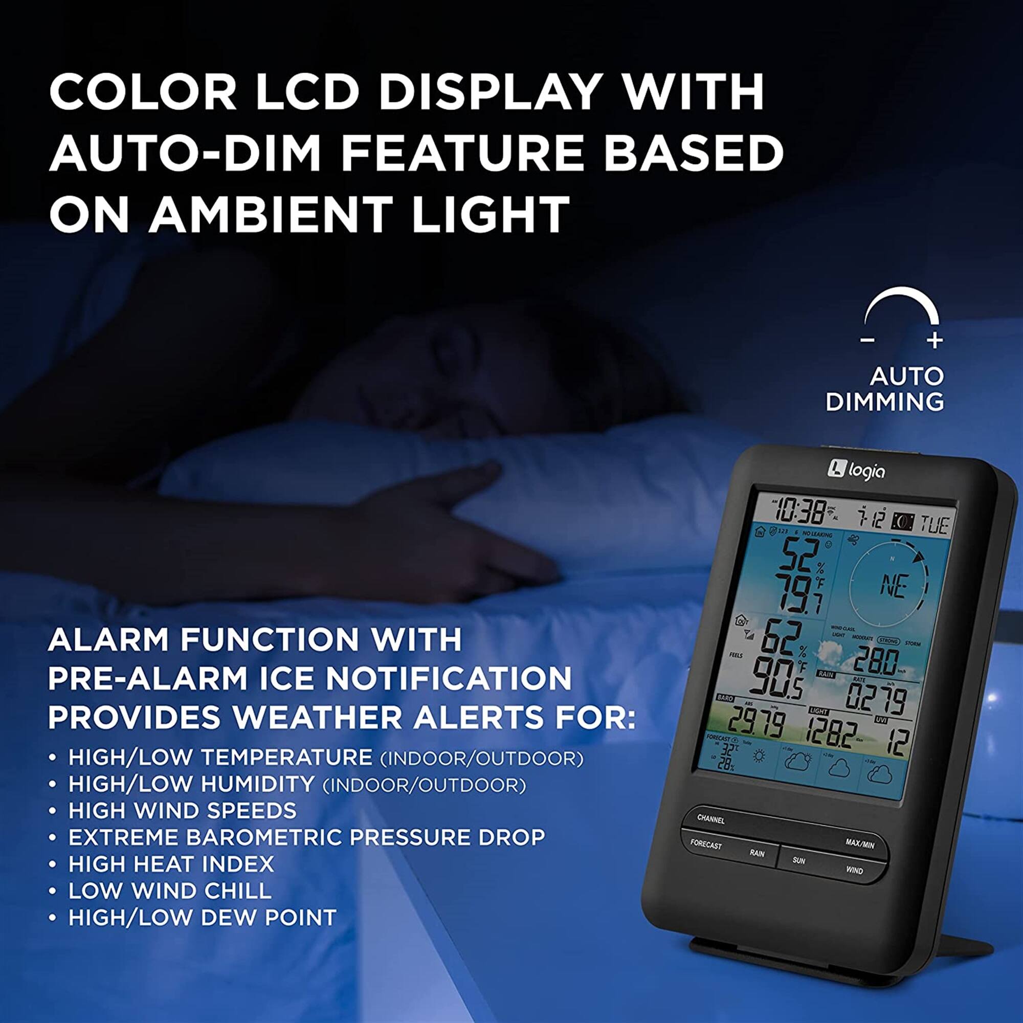 COLOR LCD DISPLAY WITH AUTO-DIM FEATURE BASED ON AMBIENT LIGHT - + AUTO DIMMING

ALARM FUNCTION WITH PRE-ALARM ICE NOTIFICATION PROVIDES WEATHER ALERTS FOR:
HIGH/LOW TEMPERATURE (INDOOR/OUTDOOR)
HIGH/LOW HUMIDITY (INDOOR/OUTDOOR)
HIGH WIND SPEEDS
EXTREME BAROMETRIC PRESSURE DROP
HIGH HEAT INDEX
LOW WIND CHILL
HIGH/LOW DEW POINT

L logia 10:38 22 (TUE - 52  NE 79. 62 280 L 905 0279 10o 29.19 2a SE 1282 12 28g CHAANEL PORECAST MX/MN KAUN - WNO