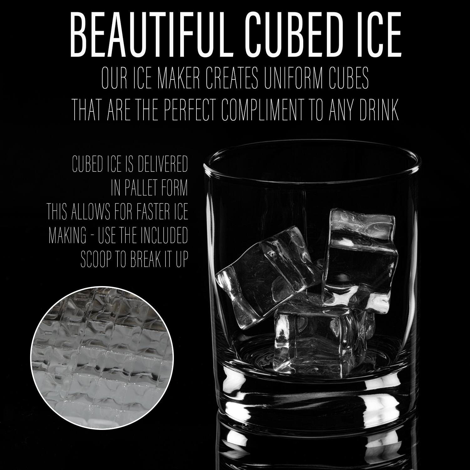 **BEAUTIFUL CUBED ICE**

OUR ICE MAKER CREATES UNIFORM CUBES THAT ARE THE PERFECT COMPLIMENT TO ANY DRINK

CUBED ICE IS DELIVERED IN PALLET FORM  
THIS ALLOWS FOR FASTER ICE MAKING - USE THE INCLUDED SCOOP TO BREAK IT UP