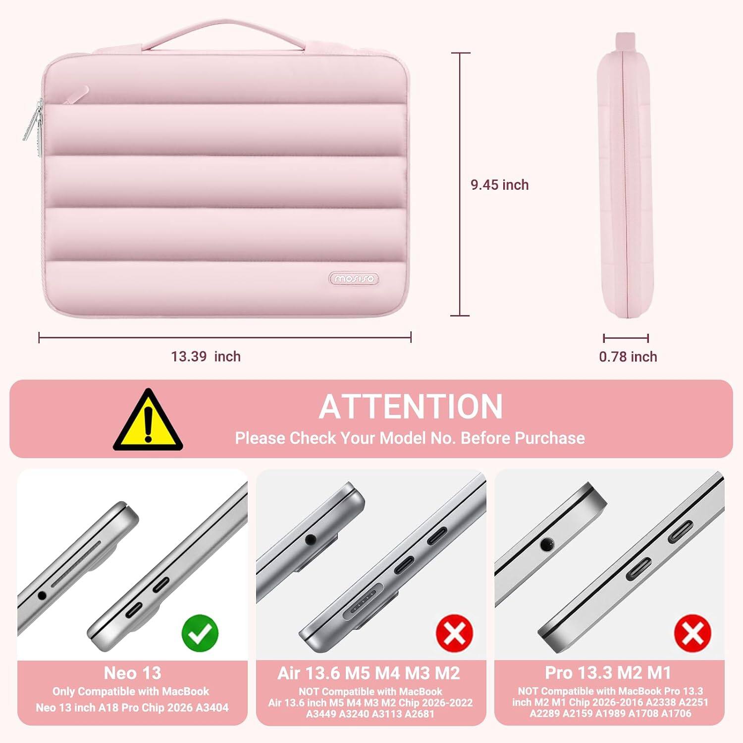 9.45 inch  
13.39 inch  
0.78 inch  

ATTENTION  
Please Check Your Model No. Before Purchase  

Neo 13  
Only Compatible with MacBook Neo 13 inch A18 Pro Chip 2026 A3404  

Air 13.6 M5 M4 M3 M2  
NOT Compatible with MacBook Air 13.6 inch M5 M4 M3 M2 Chip 2026-2022 A3449 A3240 A3113 A2681  

Pro 13.3 M2 M1  
NOT Compatible with MacBook Pro 13.3 inch M2 M1 Chip 2026-2016 A2338 A2251 A2289 A2159 A1989 A1708 A1706