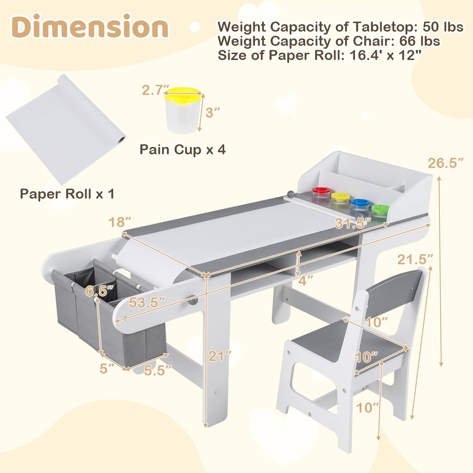 Dimension  
Weight Capacity of Tabletop: 50 lbs  
Weight Capacity of Chair: 66 lbs  
Size of Paper Roll: 16.4' x 12"  

Pain Cup x 4  
Paper Roll x 1  

2.7"  
3"  
26.5"  
18"  
31.5"  
6.5"  
53.5"  
4"  
21.5"  
10"  
5"  
5.5"  
21"  
10"  
10"