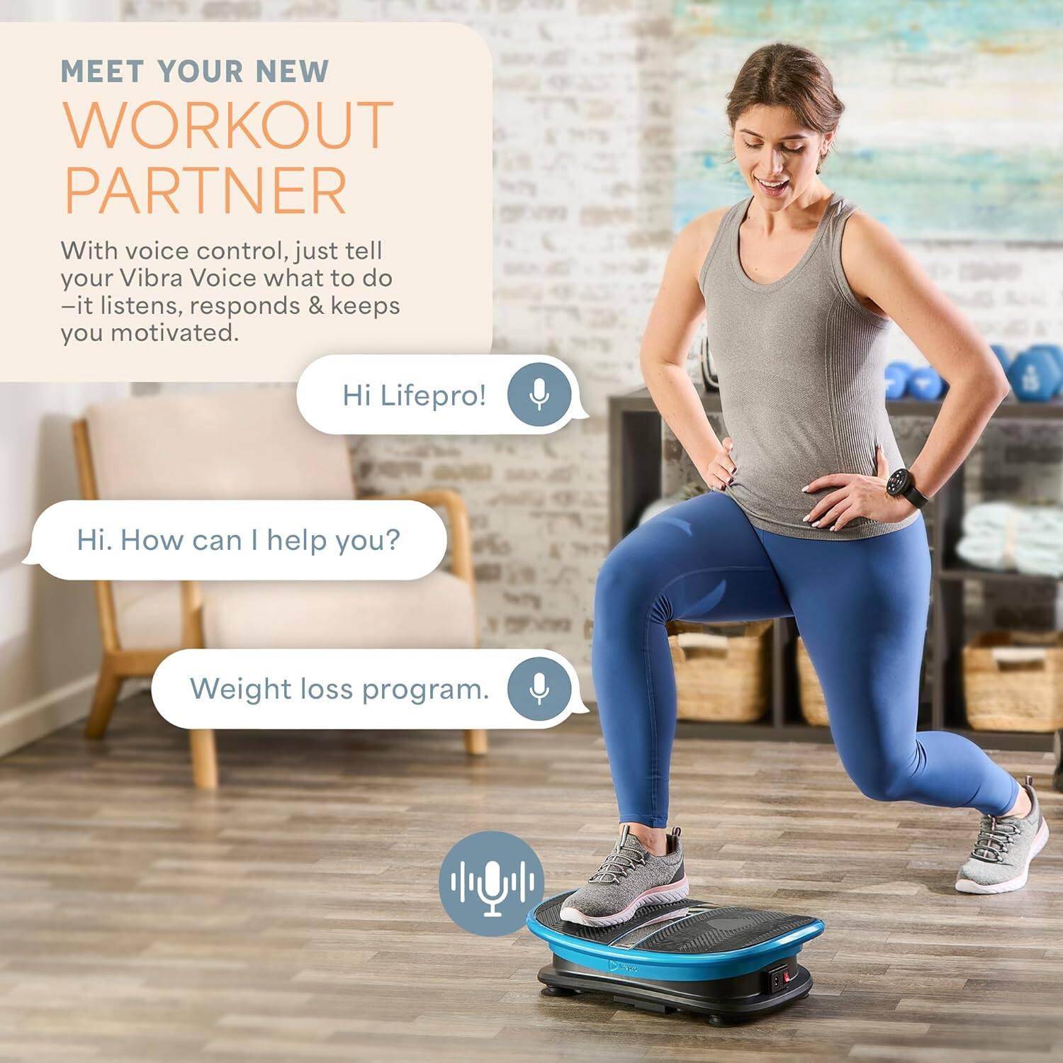 MEET YOUR NEW WORKOUT PARTNER

With voice control, just tell your Vibra Voice what to do - it listens, responds & keeps you motivated.

Hi Lifepro!

Hi. How can I help you?

Weight loss program.