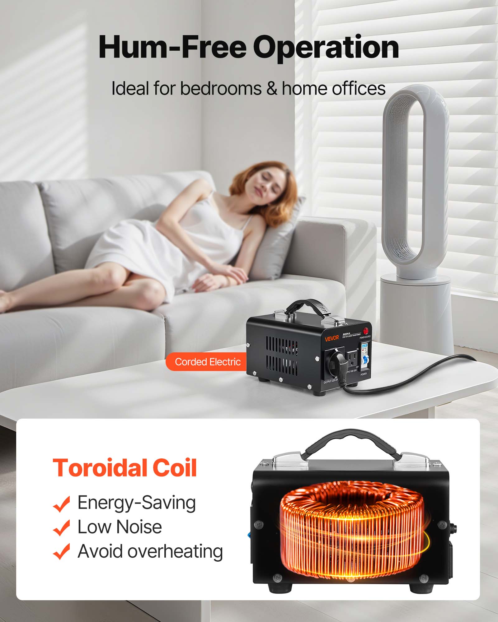 Hum-Free Operation  
Ideal for bedrooms & home offices  

VEVOR  
Corded Electric  

Toroidal Coil  
- Energy-Saving  
- Low Noise  
- Avoid overheating