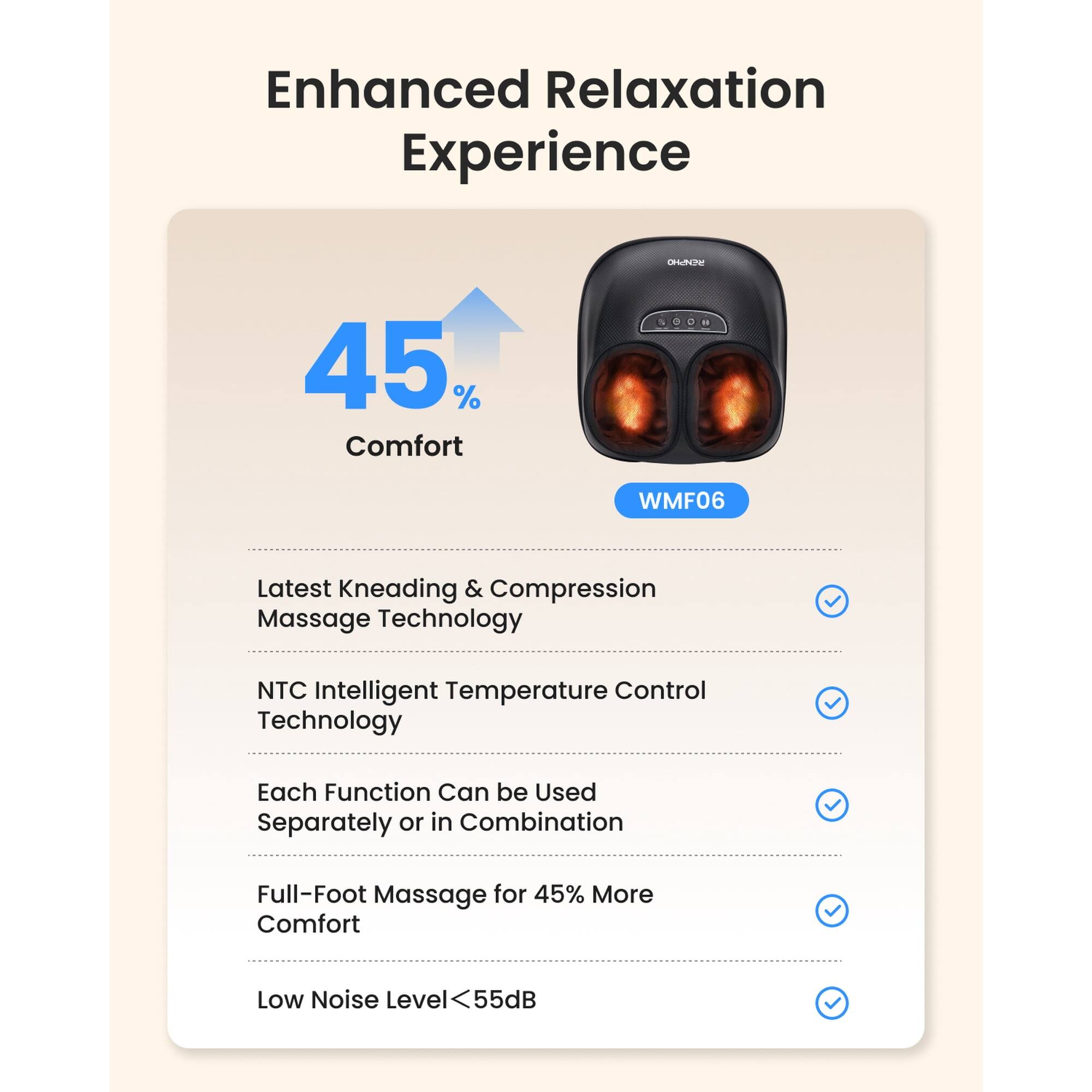 Enhanced Relaxation Experience

45% Comfort

WMF06

Latest Kneading & Compression Massage Technology

NTC Intelligent Temperature Control Technology

Each Function Can be Used Separately or in Combination

Full-Foot Massage for 45% More Comfort

Low Noise Level <55dB