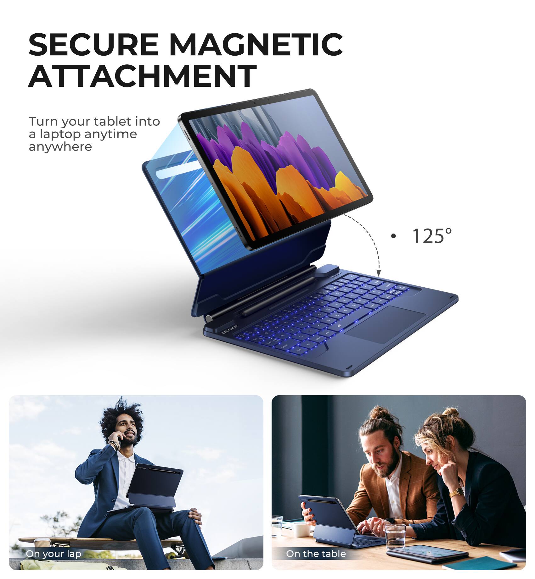 SECURE MAGNETIC ATTACHMENT  
Turn your tablet into a laptop anytime anywhere  

125°  

On your lap  
On the table