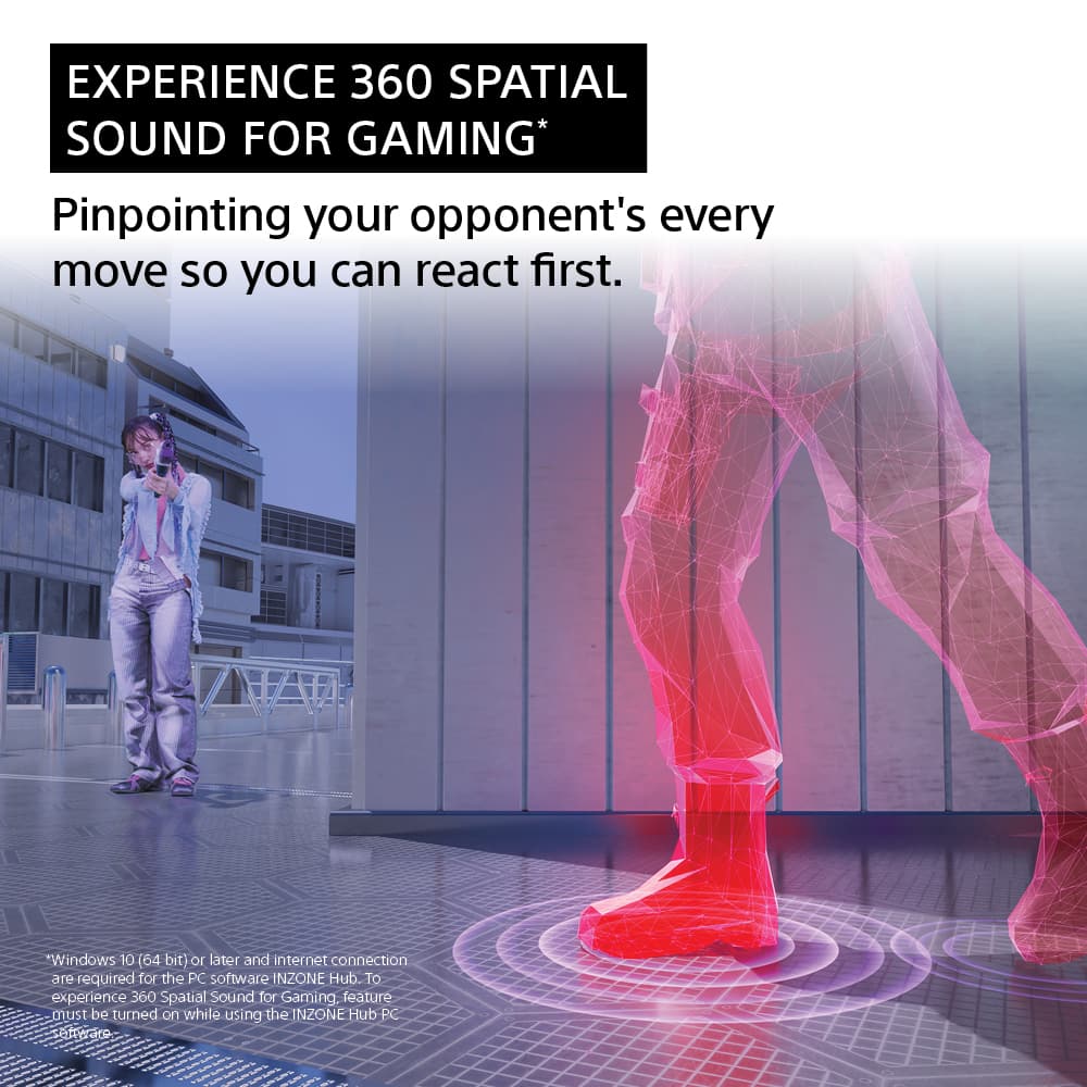 EXPERIENCE 360 SPATIAL SOUND FOR GAMING* Pinpointing your opponent's every move so you can react first. SMODUIM. 10 (64 bit) 10 later and internet connection are required for the PC software INZONE Hub. To experience 360 Spatial Sound for Gaming, the feature must be turned on while using the INZONE Hub PC setteare.