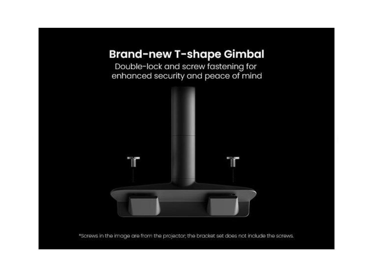 Brand-new T-shape Gimbal  
Double-lock and screw fastening for enhanced security and peace of mind  

*Screws in the image are from the projector; the bracket set does not include the screws.