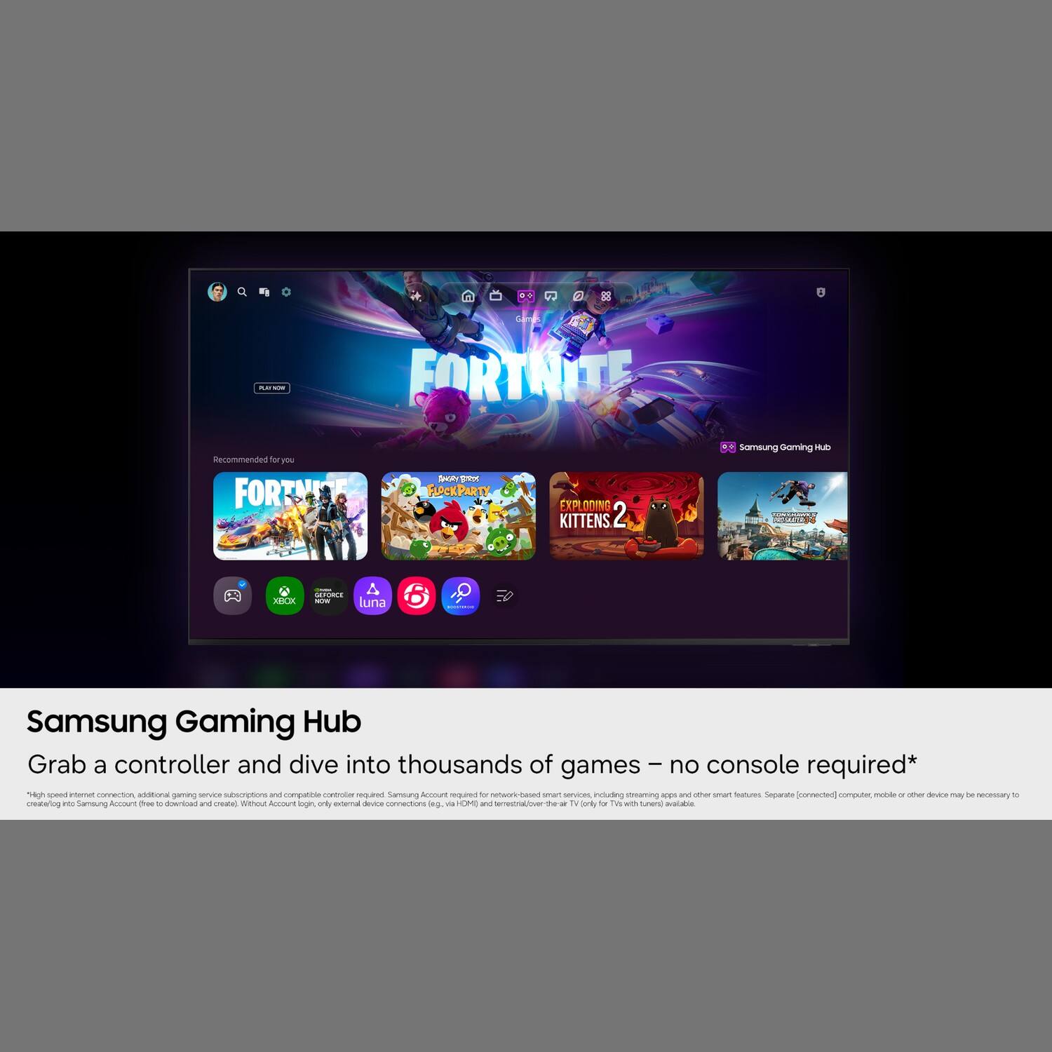 2

R.D'ACIO with
FORTNITE
Recommended for you FORTNITE
ANGY NOS FLOCKPARTY
EXPLODING KITTENS 2
Samsung Gaming Hub
XBOX
GEFORCE NOW luna
-
Samsung Gaming Hub Grab a controller and dive into thousands of games no console required* "High speed internet connection, additional gaming service subscriptions and compatible controller painbas Samsung Account required for network-based smart services, including streaming apps and other smart features Separate [connected] computer, mobile or other device may be necessary 10 create log into Samsung Account free c download and create) Without Account login, only external device connections leg. via CM) and terrestrial/over-the-air 7v Daily for with tunen] avalable
