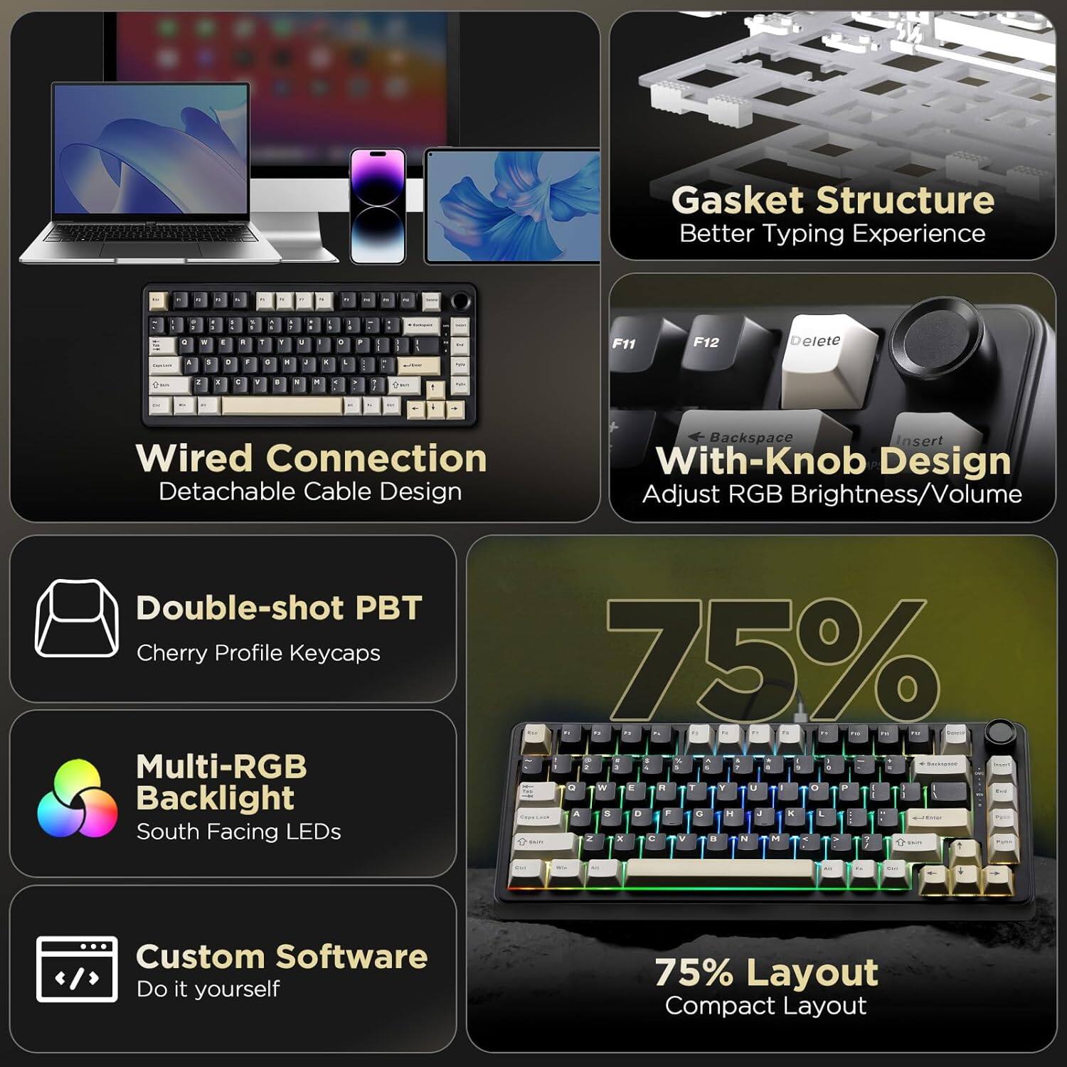 Here is the corrected and grouped text:

- **Gasket Structure**: Better Typing Experience
- **Wired Connection**: Detachable Cable Design
- **With-Knob Design**: Adjust RGB Brightness/Volume
- **Double-shot PBT**: Cherry Profile Keycaps
- **Multi-RGB Backlight**: South Facing LEDs
- **Custom Software**: Do it yourself
- **75% Layout**: Compact Layout