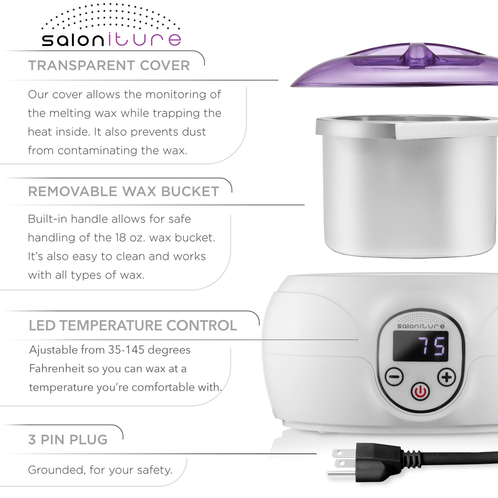 Salon iture

TRANSPARENT COVER  
Our cover allows the monitoring of the melting wax while trapping the heat inside. It also prevents dust from contaminating the wax.

REMOVABLE WAX BUCKET  
Built-in handle allows for safe handling of the 18 oz. wax bucket. It's also easy to clean and works with all types of wax.

LED TEMPERATURE CONTROL  
Adjustable from 35-145 degrees Fahrenheit so you can wax at a temperature you're comfortable with.

3 PIN PLUG  
Grounded, for your safety.