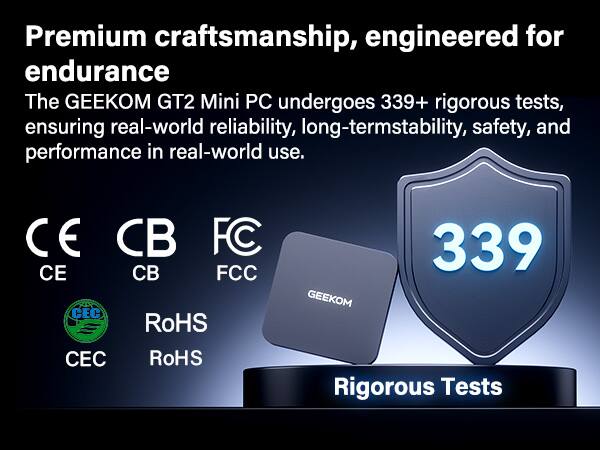 Premium craftsmanship, engineered for endurance

The GEEKOM GT2 Mini PC undergoes 339+ rigorous tests, ensuring real-world reliability, long-term stability, safety, and performance in real-world use.

CE CB FCC CEC RoHS CEC RoHS

339 Rigorous Tests