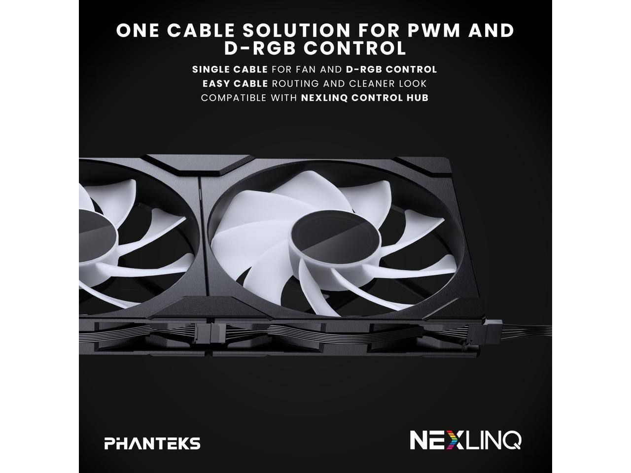 ONE CABLE SOLUTION FOR PWM AND D-RGB CONTROL

SINGLE CABLE FOR FAN AND D-RGB CONTROL
EASY CABLE ROUTING AND CLEANER LOOK
COMPATIBLE WITH NEXLINQ CONTROL HUB

PHANTEKS
NEXLINQ
