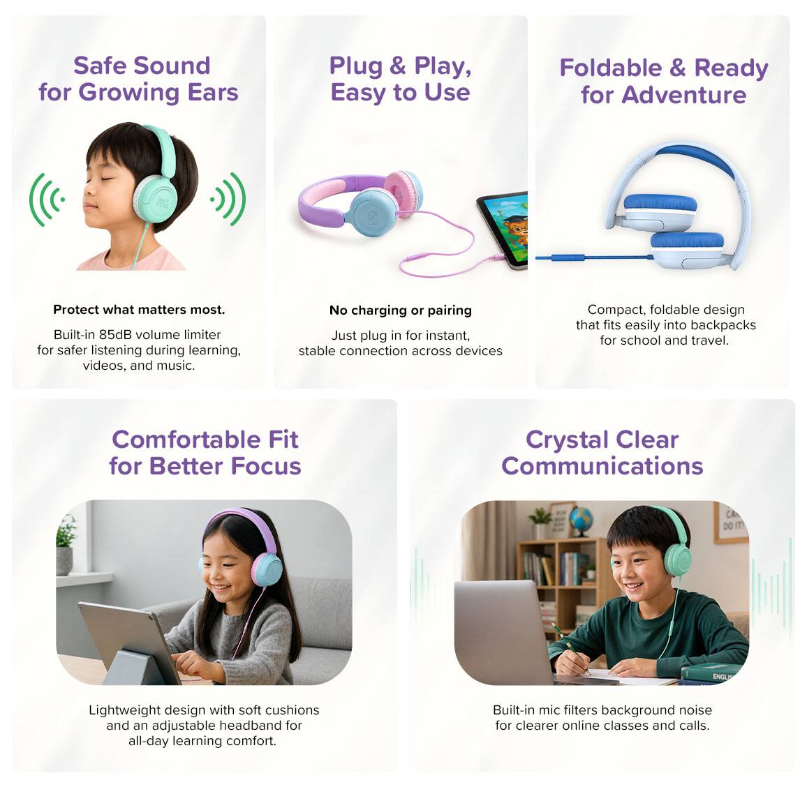 Safe Sound for Growing Ears

Plug & Play, Easy to Use

Foldable & Ready for Adventure

Protect what matters most. Built-in 85dB volume limiter for safer listening during learning, videos, and music.

No charging or pairing. Just plug in for instant, stable connection across devices.

Compact, foldable design that fits easily into backpacks for school and travel.

Comfortable Fit for Better Focus

Crystal Clear Communications

Lightweight design with soft cushions and an adjustable headband for all-day learning comfort.

Built-in mic filters background noise for clearer online classes and calls.