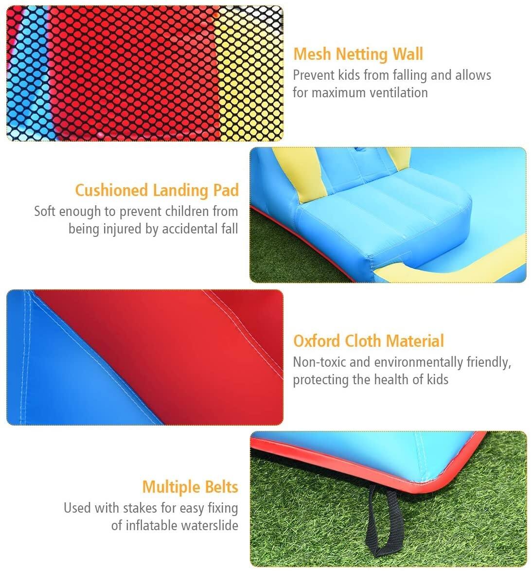 Mesh Netting Wall: Prevent kids from falling and allows for maximum ventilation.

Cushioned Landing Pad: Soft enough to prevent children from being injured by accidental fall.

Oxford Cloth Material: Non-toxic and environmentally friendly, protecting the health of kids.

Multiple Belts: Used with stakes for easy fixing of inflatable waterslide.