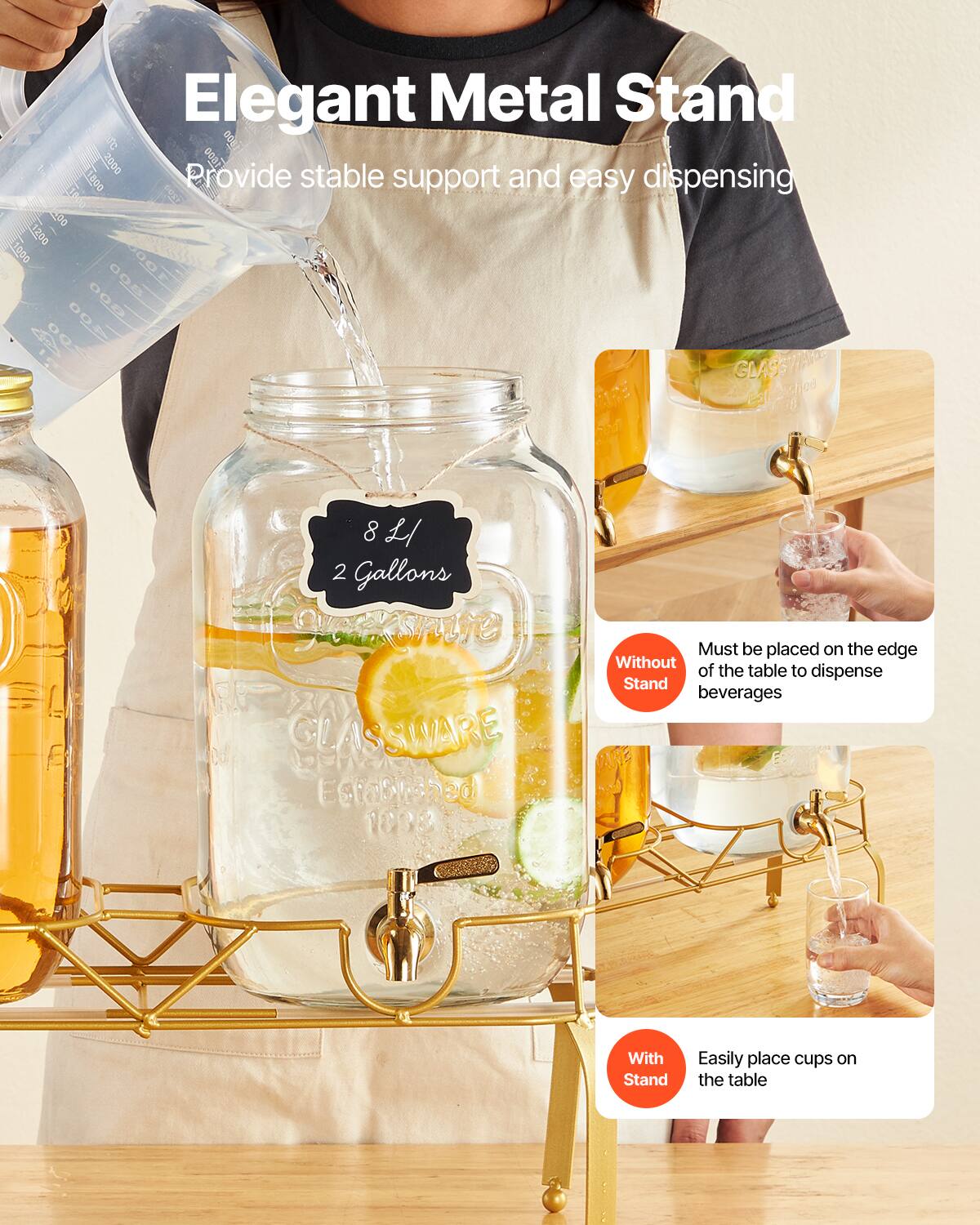 Elegant Metal Stand  
Provide stable support and easy dispensing  

8 L / 2 Gallons  

Without Stand  
Must be placed on the edge of the table to dispense beverages  

With Stand  
Easily place cups on the table