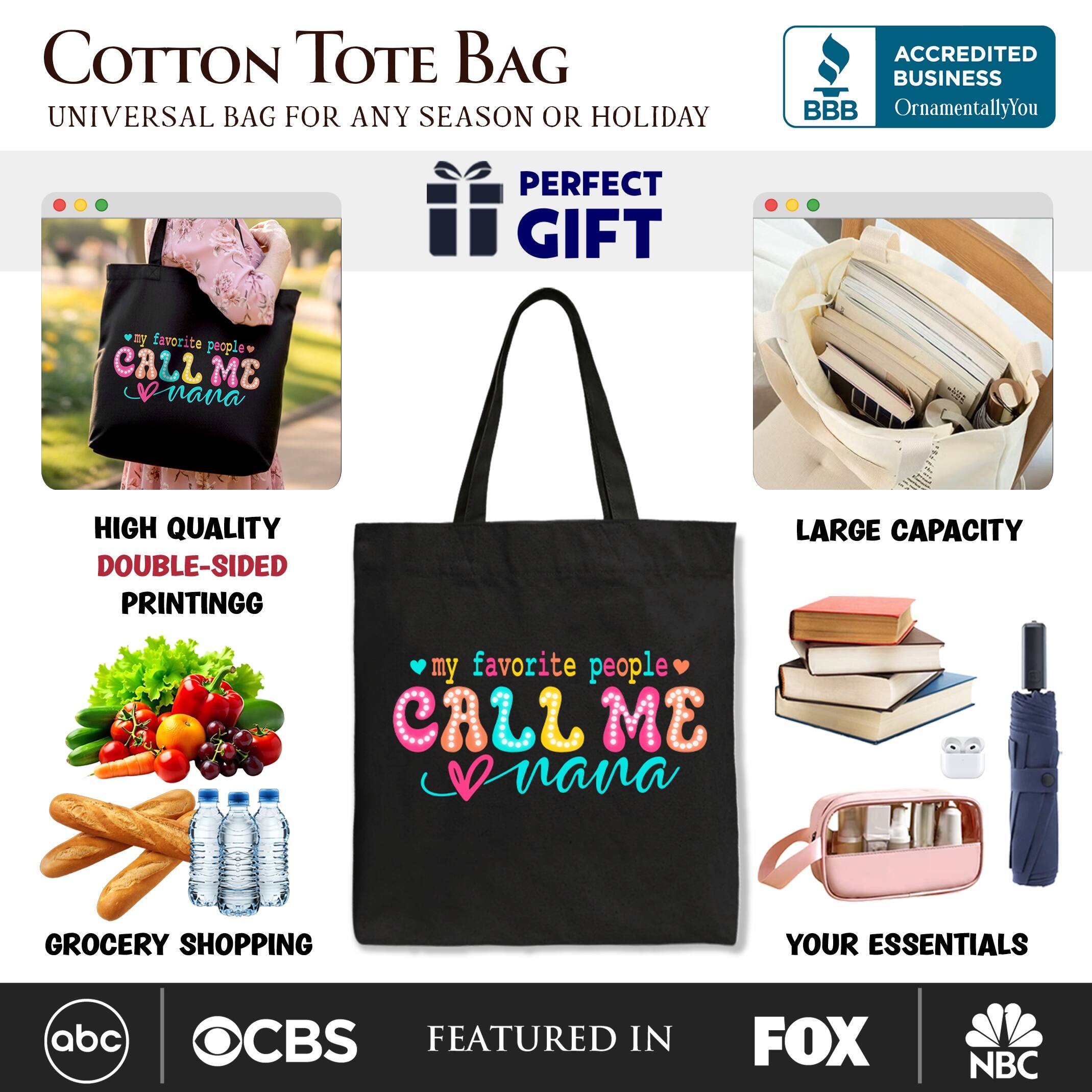 COTTON TOTE BAG  
UNIVERSAL BAG FOR ANY SEASON OR HOLIDAY  

ACCREDITED BUSINESS  
BBB  
OrnamentallyYou  

PERFECT GIFT  

HIGH QUALITY  
DOUBLE-SIDED PRINTING  

LARGE CAPACITY  

GROCERY SHOPPING  
YOUR ESSENTIALS  

FEATURED IN  
abc  
CBS  
FOX  
NBC
