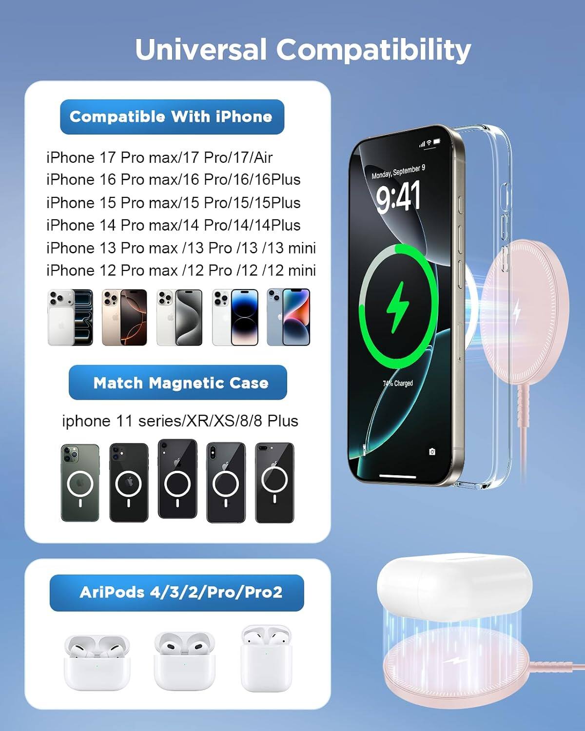 Universal Compatibility

Compatible With iPhone
iPhone 17 Pro max/17 Pro/17/Air
iPhone 16 Pro max/16 Pro/16/16Plus
iPhone 15 Pro max/15 Pro/15/15Plus
iPhone 14 Pro max/14 Pro/14/14Plus
iPhone 13 Pro max/13 Pro/13/13 mini
iPhone 12 Pro max/12 Pro/12/12 mini

Match Magnetic Case
iphone 11 series/XR/XS/8/8 Plus

AriPods 4/3/2/Pro/Pro2