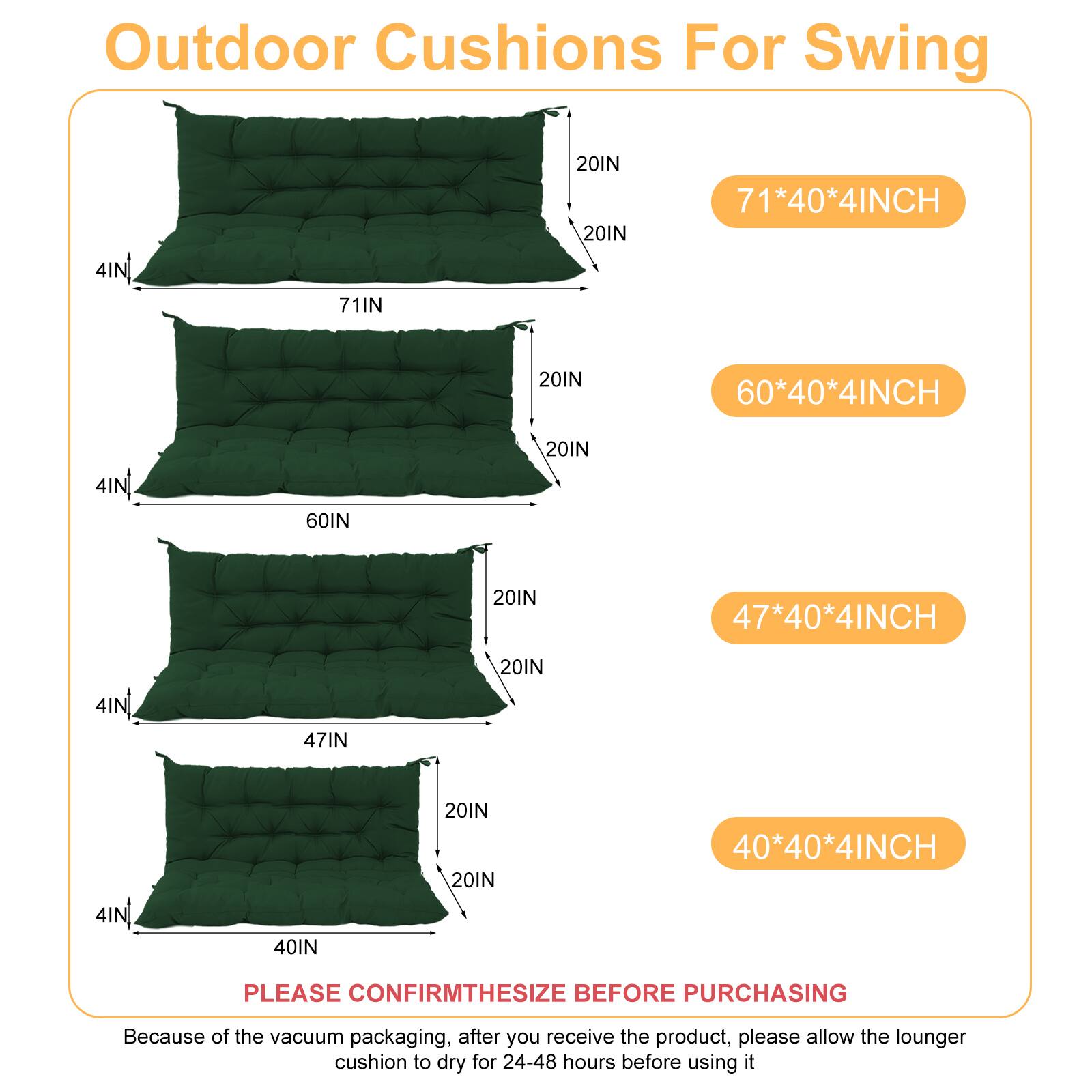 Outdoor Cushions For Swing

- 71*40*4INCH
- 60*40*4INCH
- 47*40*4INCH
- 40*40*4INCH

PLEASE CONFIRM THE SIZE BEFORE PURCHASING

Because of the vacuum packaging, after you receive the product, please allow the lounger cushion to dry for 24-48 hours before using it