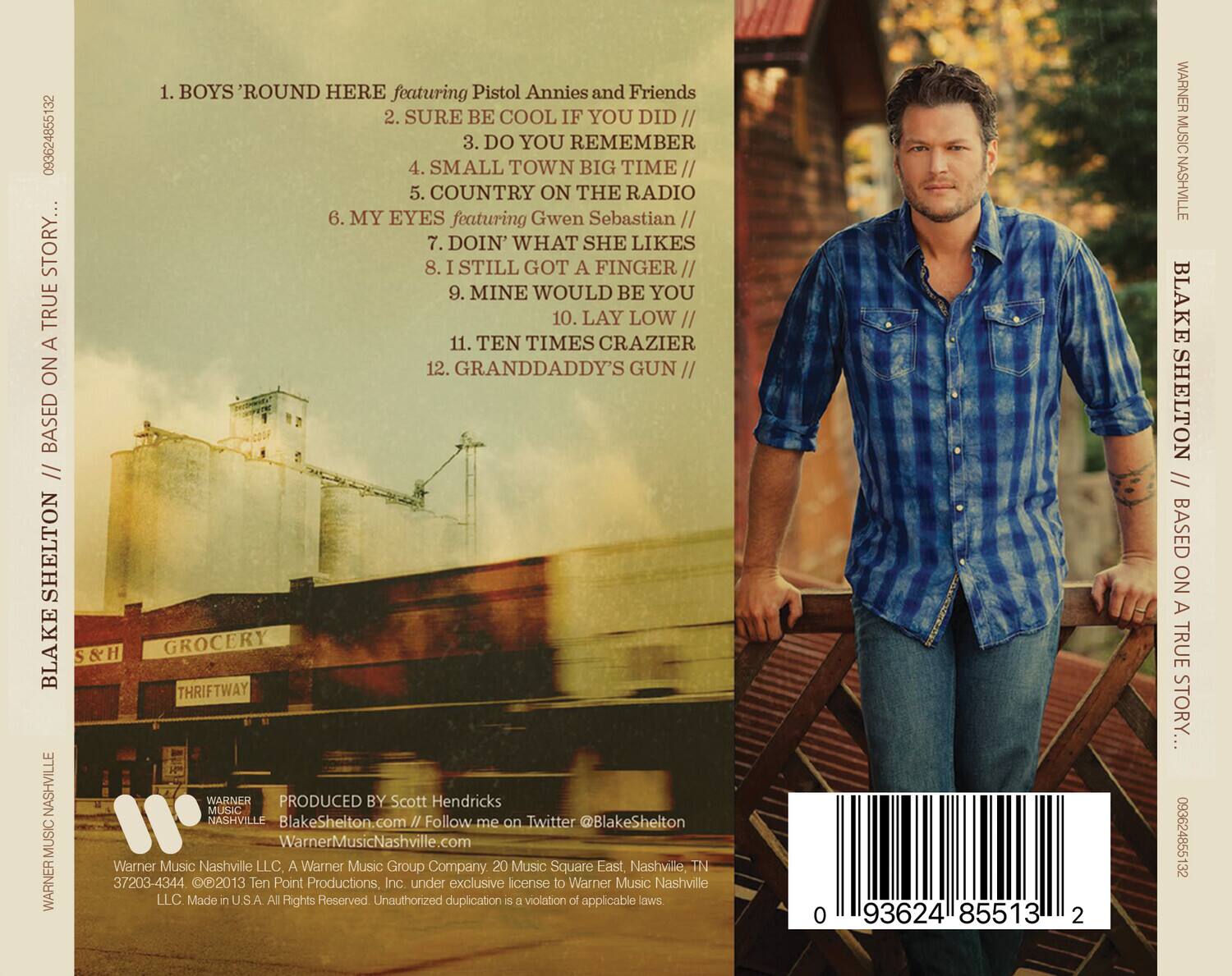 1. BOYS' ROUND HERE featuring Pistol Annies and Friends  
2. SURE BE COOL IF YOU DID //  
3. DO YOU REMEMBER  
4. SMALL TOWN BIG TIME //  
5. COUNTRY ON THE RADIO  
6. MY EYES featuring Gwen Sebastian //  
7. DOIN' WHAT SHE LIKES  
8. I STILL GOT A FINGER //  
9. MINE WOULD BE YOU  
10. LAY LOW //  
11. TEN TIMES CRAZIER  
12. GRANDDADDY'S GUN //  

Produced by Scott Hendricks  
BlakeShelton.com  
Follow me on Twitter @BlakeShelton  

Warner Music Nashville LLC. A Warner Music Group Company  
20 Music Square East, Nashville, TN 37203-4344  
©2013 Ten Point Productions, Inc. under exclusive license to Warner Music Nashville LLC.  
Made in USA. All Rights Reserved. Unauthorized duplication is a violation of applicable laws.  

0 93624 85513 2  

WARNER MUSIC NASHVILLE  
BLAKE SHELTON // BASED ON A TRUE STORY...