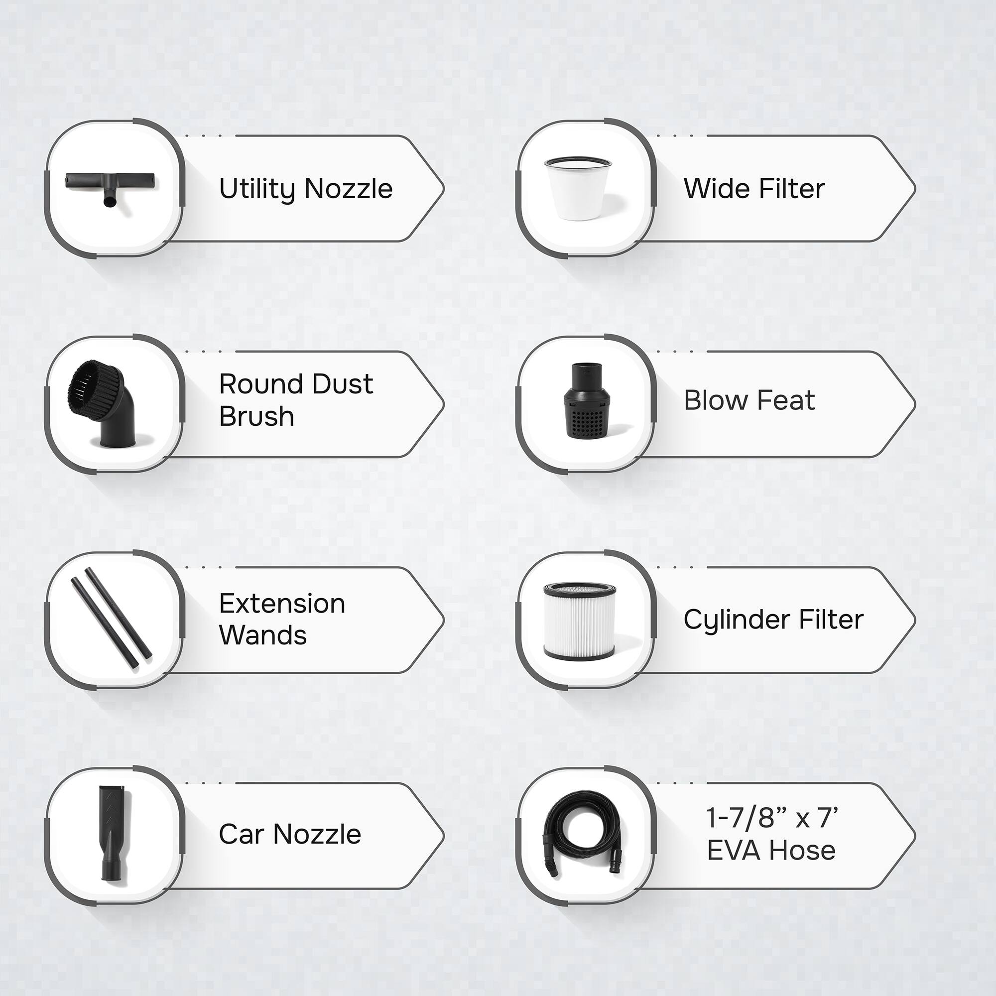 Utility Nozzle  
Wide Filter  
Round Dust Brush  
Blow Feat  
Extension Wands  
Cylinder Filter  
Car Nozzle  
1-7/8" x 7' EVA Hose
