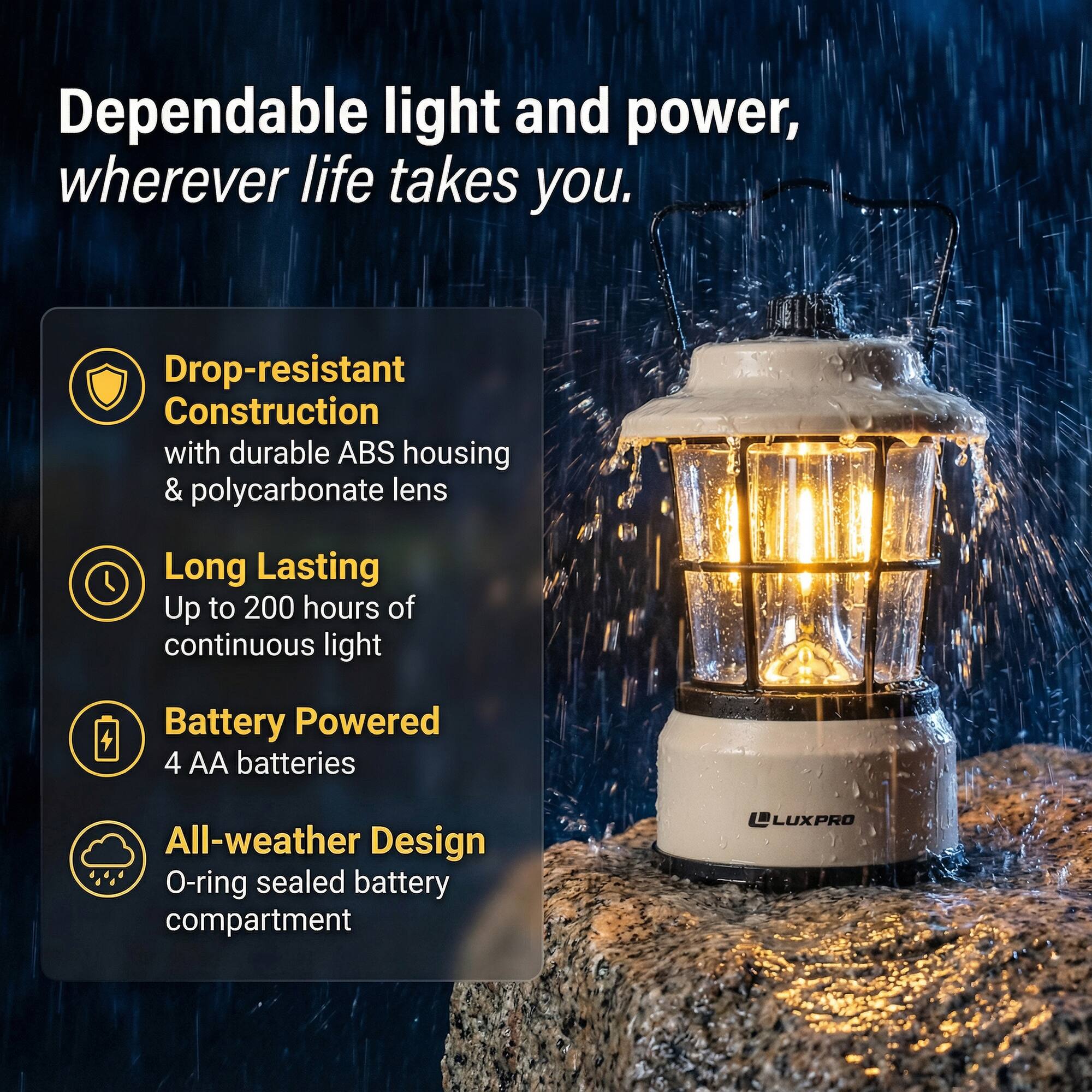 Dependable light and power, wherever life takes you.

- Drop-resistant Construction with durable ABS housing & polycarbonate lens
- Long Lasting: Up to 200 hours of continuous light
- Battery Powered: 4 AA batteries
- All-weather Design: O-ring sealed battery compartment

LUXPRO
