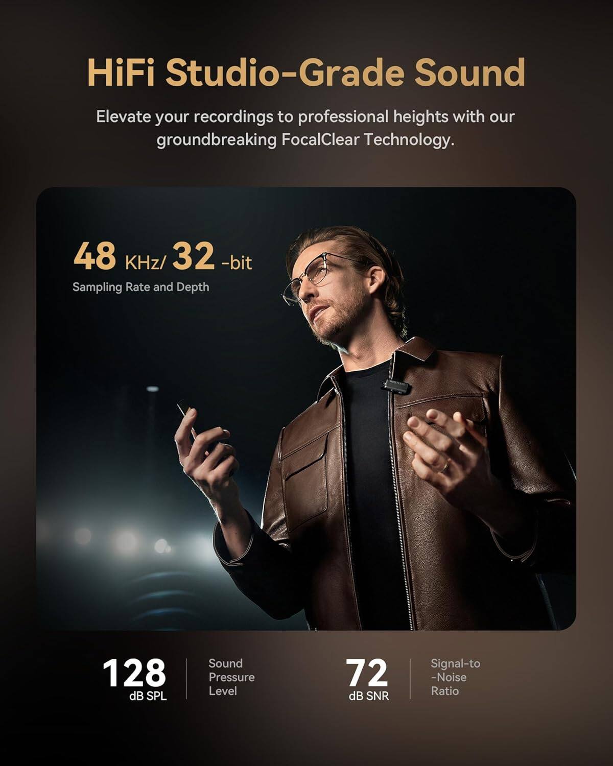 HiFi Studio-Grade Sound  
Elevate your recordings to professional heights with our groundbreaking FocalClear Technology.  

48 KHz/32-bit  
Sampling Rate and Depth  

128 dB SPL  
Sound Pressure Level  

72 dB SNR  
Signal-to-Noise Ratio