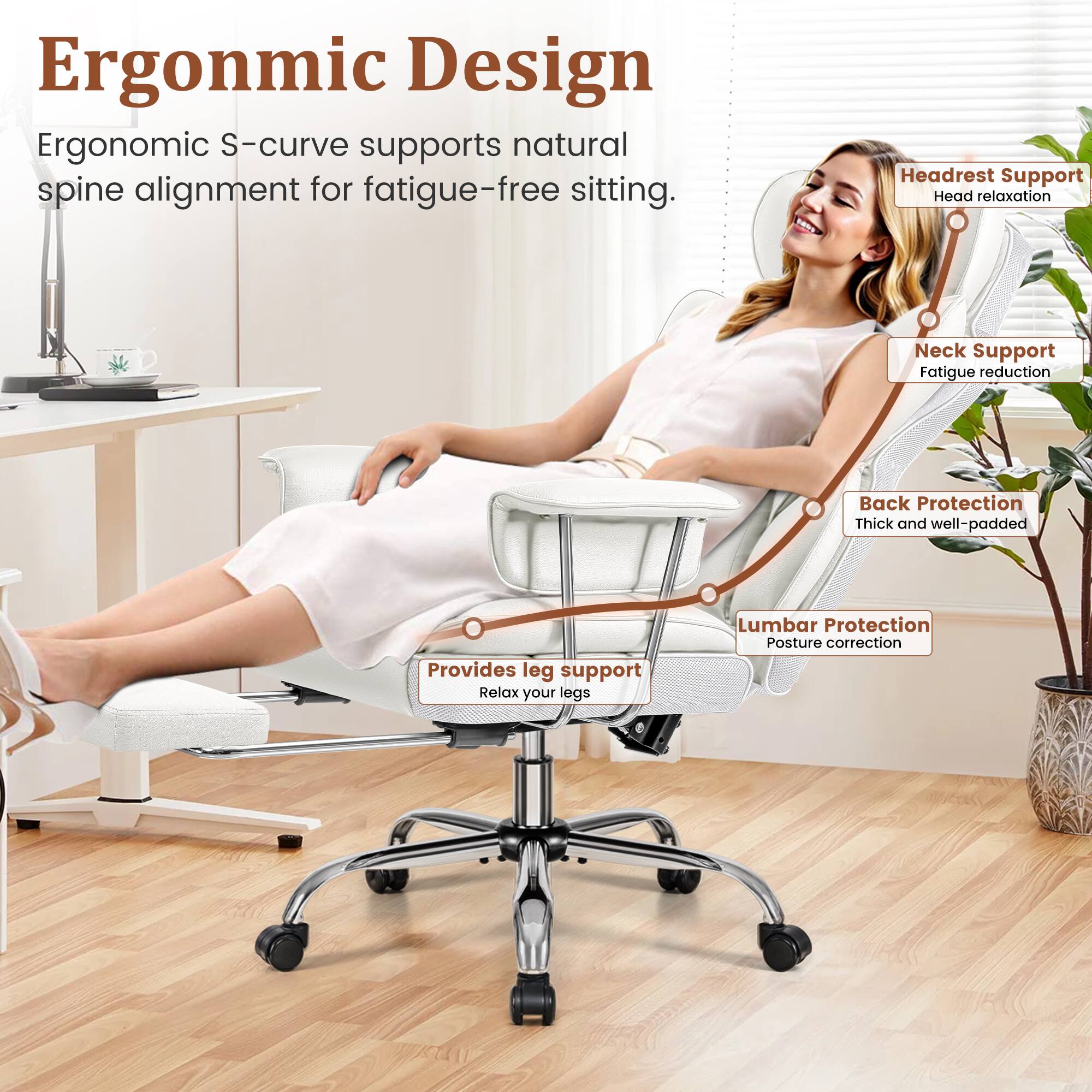 Ergonomic Design  
Ergonomic S-curve supports natural spine alignment for fatigue-free sitting.

- Headrest Support  
  Head relaxation

- Neck Support  
  Fatigue reduction

- Back Protection  
  Thick and well-padded

- Lumbar Protection  
  Posture correction

- Provides leg support  
  Relax your legs