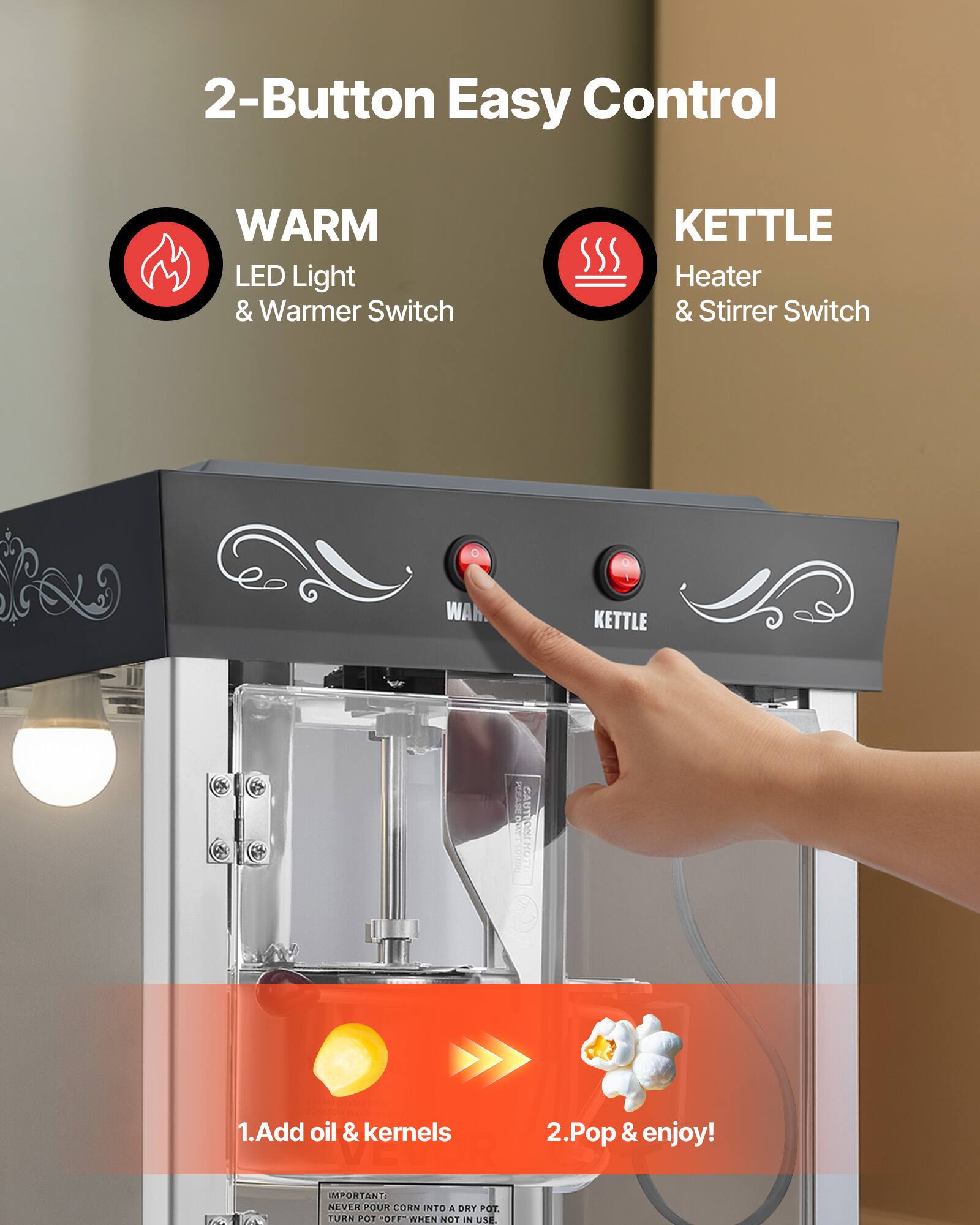 2-Button Easy Control

WARM LED Light & Warmer Switch

KETTLE Heater & Stirrer Switch

1. Add oil & kernels
2. Pop & enjoy!

IMPORTANT: NEVER POUR CORN INTO A DRY POT. TURN POT OFF WHEN NOT IN USE.