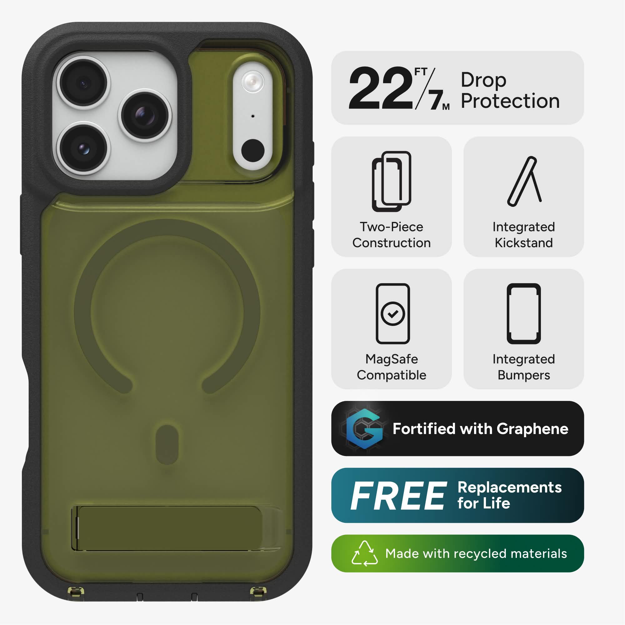 22 FT / 7 M Drop Protection  
Two-Piece Construction  
Integrated Kickstand  
MagSafe Compatible  
Integrated Bumpers  
Fortified with Graphene  
FREE Replacements for Life  
Made with recycled materials