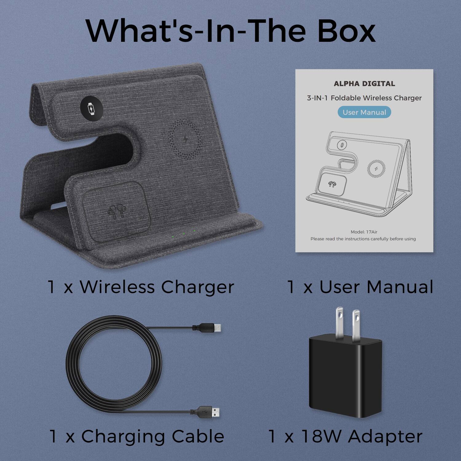 What's-In-The Box
ALPHA DIGITAL 3-IN-1 Foldable Wireless Charger
User Manual
1 X Wireless Charger
1 X User Manual
1 X Charging Cable
1 X 18W Adapter

Please read the instructions carefully before using
Model: 17Air