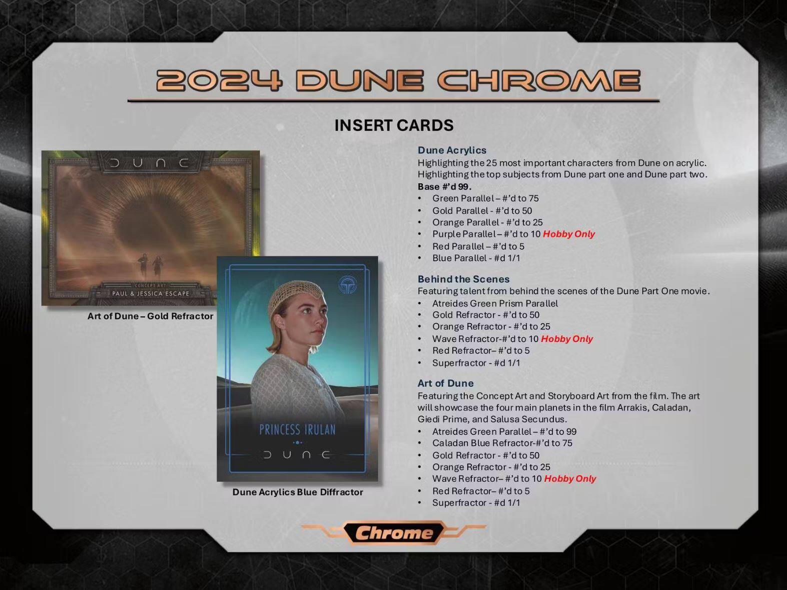 2024 DUNE CHROME

INSERT CARDS

Dune Acrylics
Highlighting the 25 most important characters from Dune on acrylic. Highlighting the top subjects from Dune part one and Dune part two.
Base #d 99.
- Green Parallel - #d to 75
- Gold Parallel - #d to 50
- Orange Parallel - #d to 25
- Purple Parallel - #d to 10 Hobby Only
- Red Parallel - #d to 5
- Blue Parallel - #d 1/1

Behind the Scenes
Featuring talent from behind the scenes of the Dune Part One movie.
- Atreides Green Prism Parallel
- Gold Refractor - #d to 50
- Orange Refractor - #d to 25
- Wave Refractor - #d to 10 Hobby Only
- Red Refractor - #d to 5
- Superfractor - #d 1/1

Art of Dune
Featuring the Concept Art and Storyboard Art from the film. The art will showcase the four main planets in the film Arrakis, Caladan, Giedi Prime,