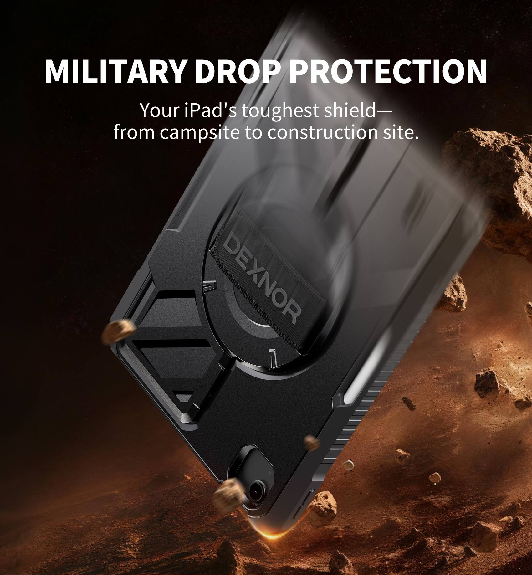 MILITARY DROP PROTECTION  
Your iPad's toughest shield— from campsite to construction site.  
DEXNOR
