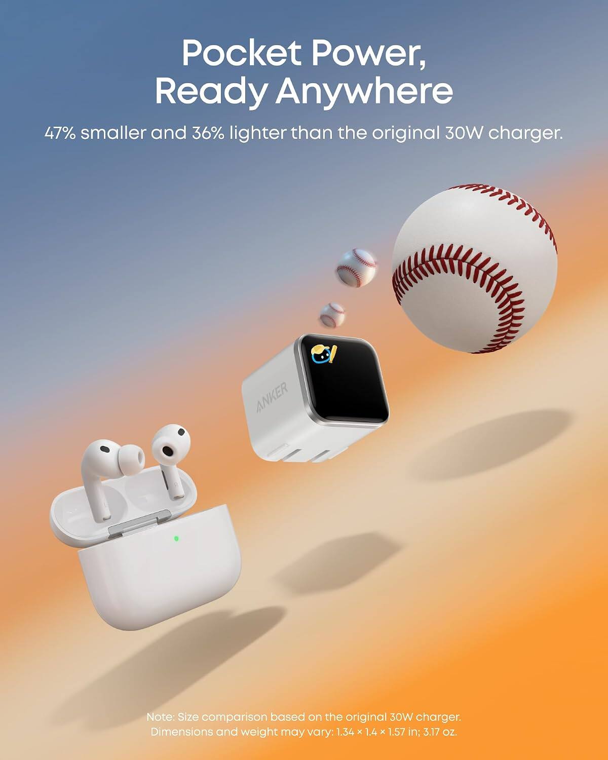 Pocket Power, Ready Anywhere

47% smaller and 36% lighter than the original 30W charger.

ANKER

Note: Size comparison based on the original 30W charger. Dimensions and weight may vary: 1.34 x 1.4 x 1.57 in; 3.17 Oz.