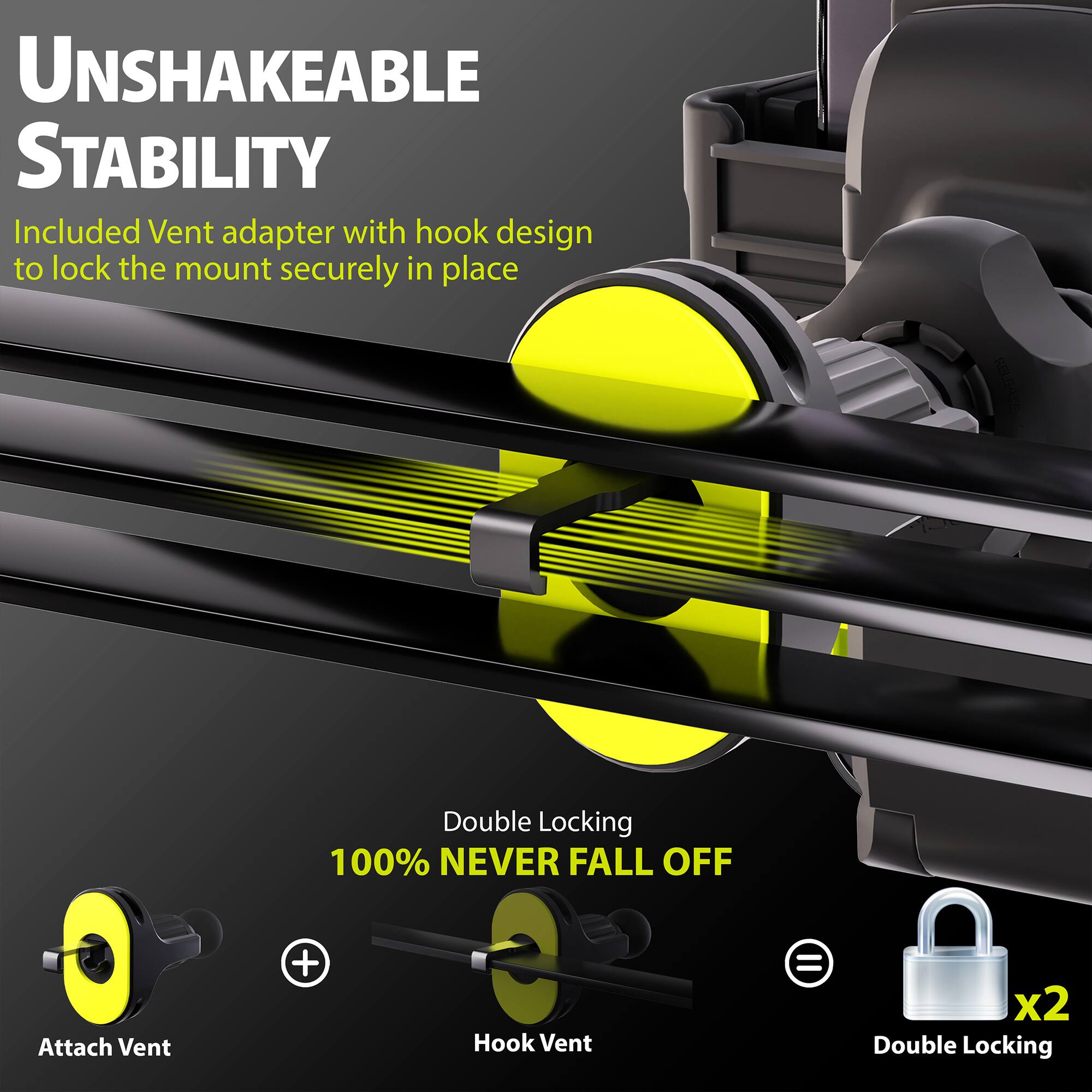 UNSHAKEABLE STABILITY

Included Vent adapter with hook design to lock the mount securely in place

Double Locking
100% NEVER FALL OFF

Attach Vent + Hook Vent = x2 Double Locking