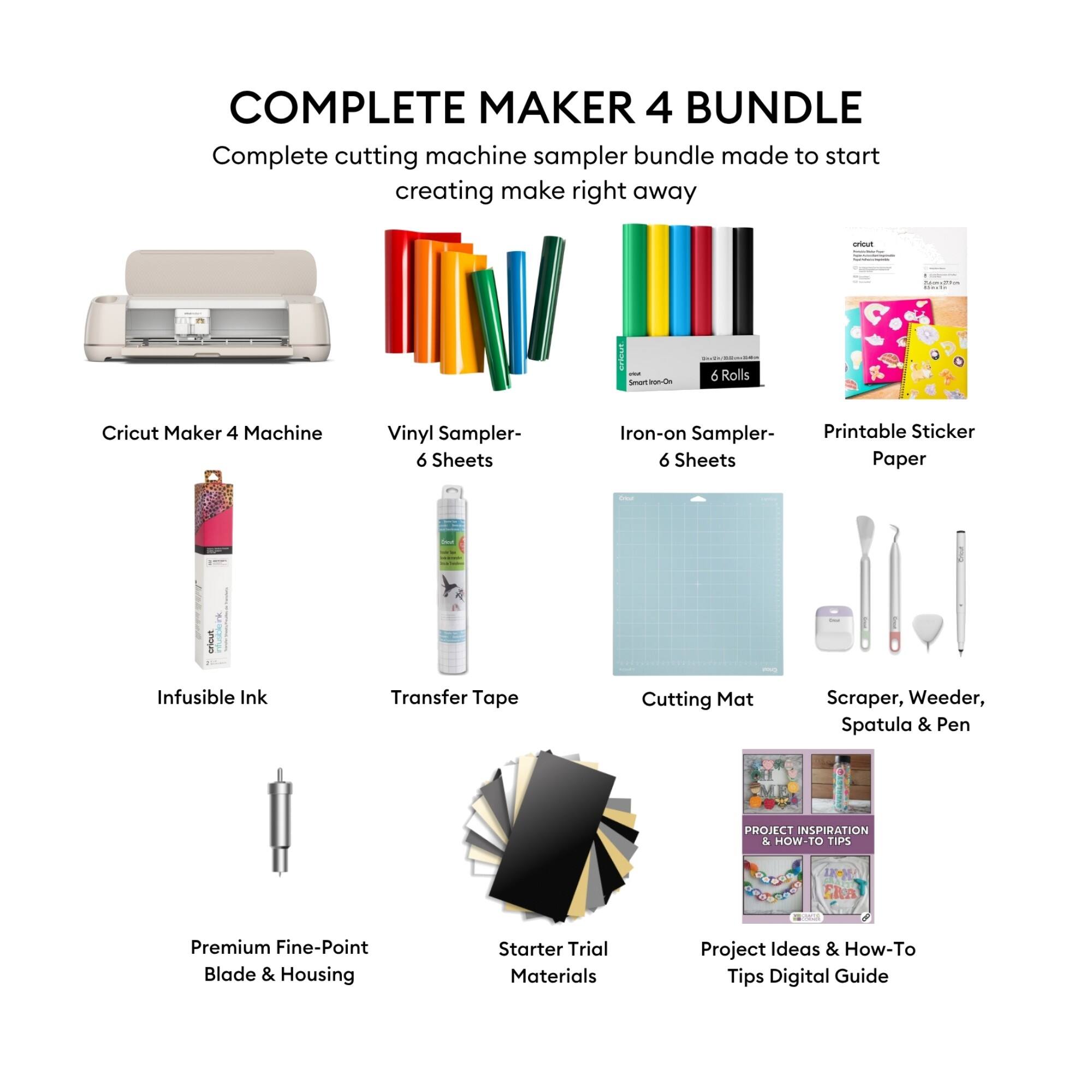 COMPLETE MAKER 4 BUNDLE

Complete cutting machine sampler bundle made to start creating make right away

- Cricut Maker 4 Machine
- Vinyl Sampler- 6 Sheets
- Iron-on Sampler- 6 Sheets
- Printable Sticker Paper
- Infusible Ink
- Transfer Tape
- Cutting Mat
- Scraper, Weeder, Spatula & Pen
- Premium Fine-Point Blade & Housing
- Starter Trial Materials
- Project Ideas & How-To Tips Digital Guide