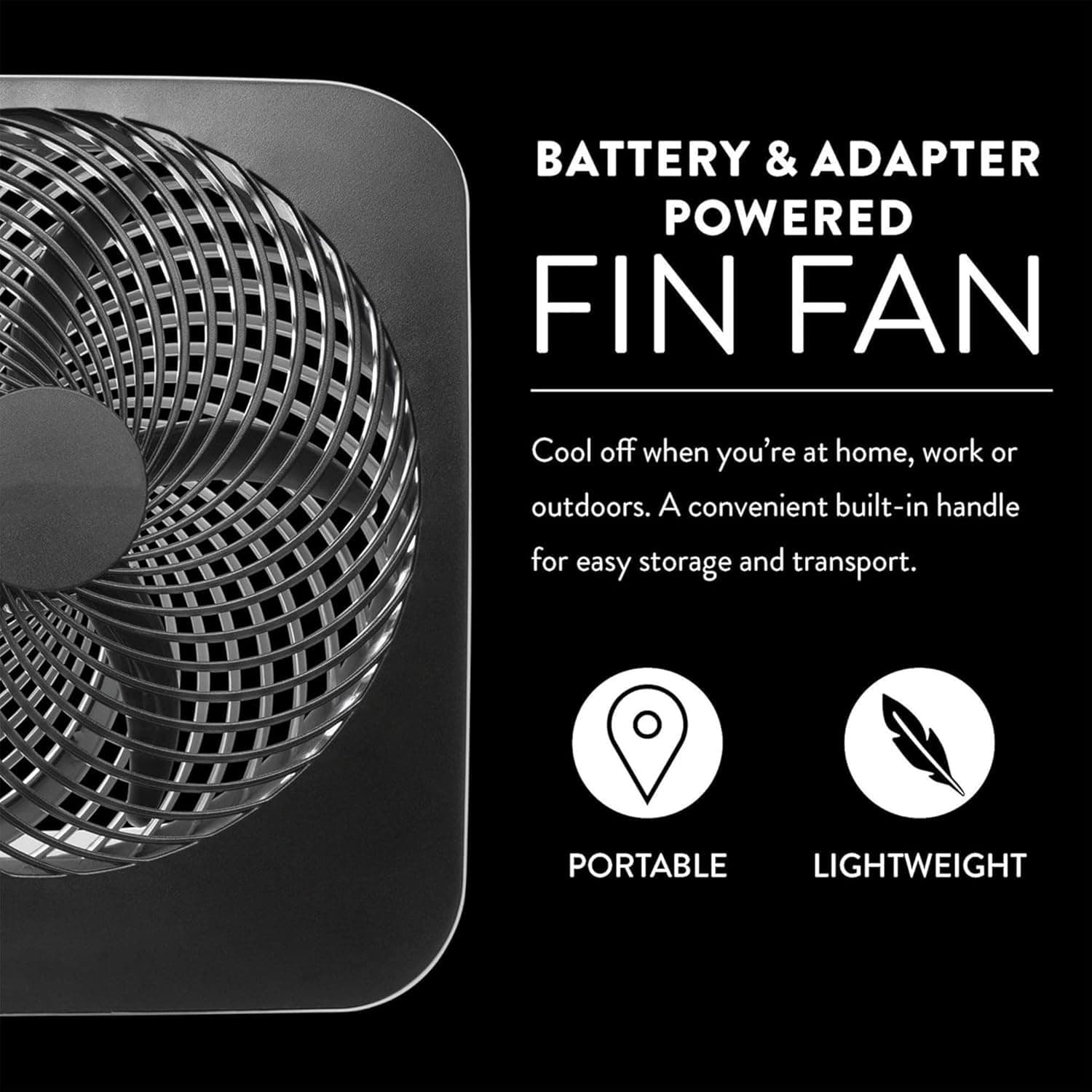 BATTERY & ADAPTER POWERED FIN FAN  
Cool off when you're at home, work or outdoors. A convenient built-in handle for easy storage and transport.  
PORTABLE LIGHTWEIGHT