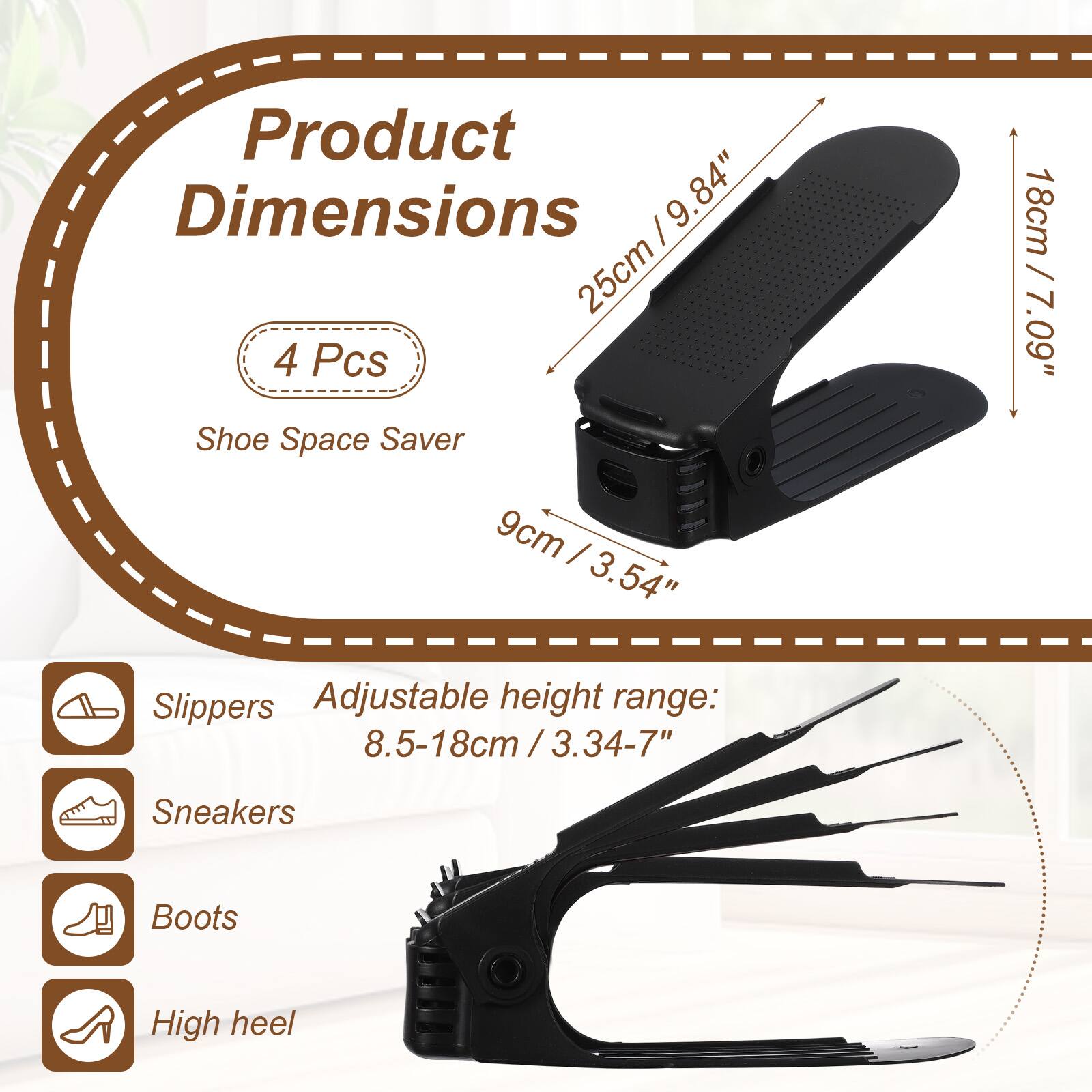 Product Dimensions: 9.84" (25cm) x 9.84" (25cm)  
4 Pcs Shoe Space Saver  
9cm (3.54") x 18cm (7.09")  
Adjustable height range: 8.5-18cm (3.34-7")  
Suitable for: Slippers, Sneakers, Boots, High heel