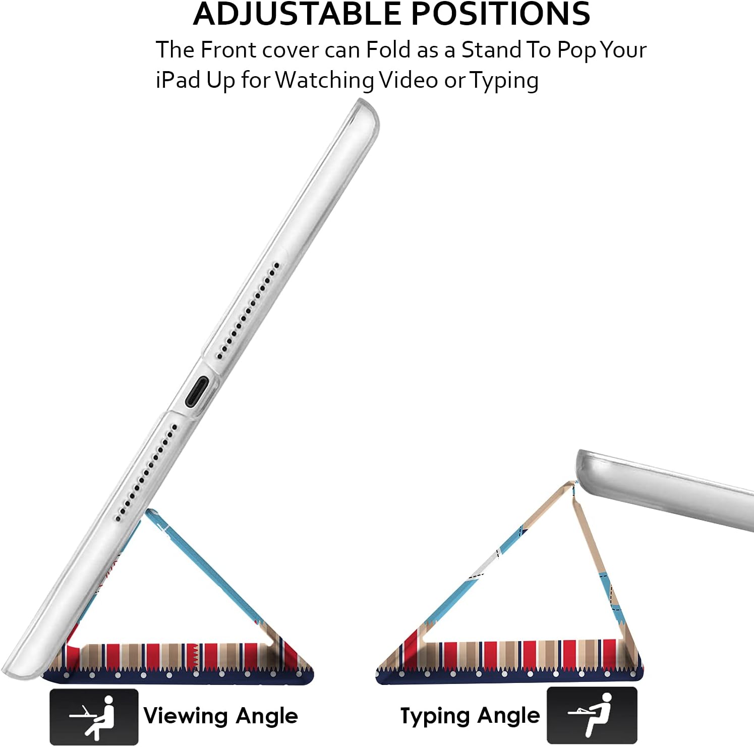 ADJUSTABLE POSITIONS  
The Front cover can Fold as a Stand To Pop Your iPad Up for Watching Video or Typing

Viewing Angle  
Typing Angle