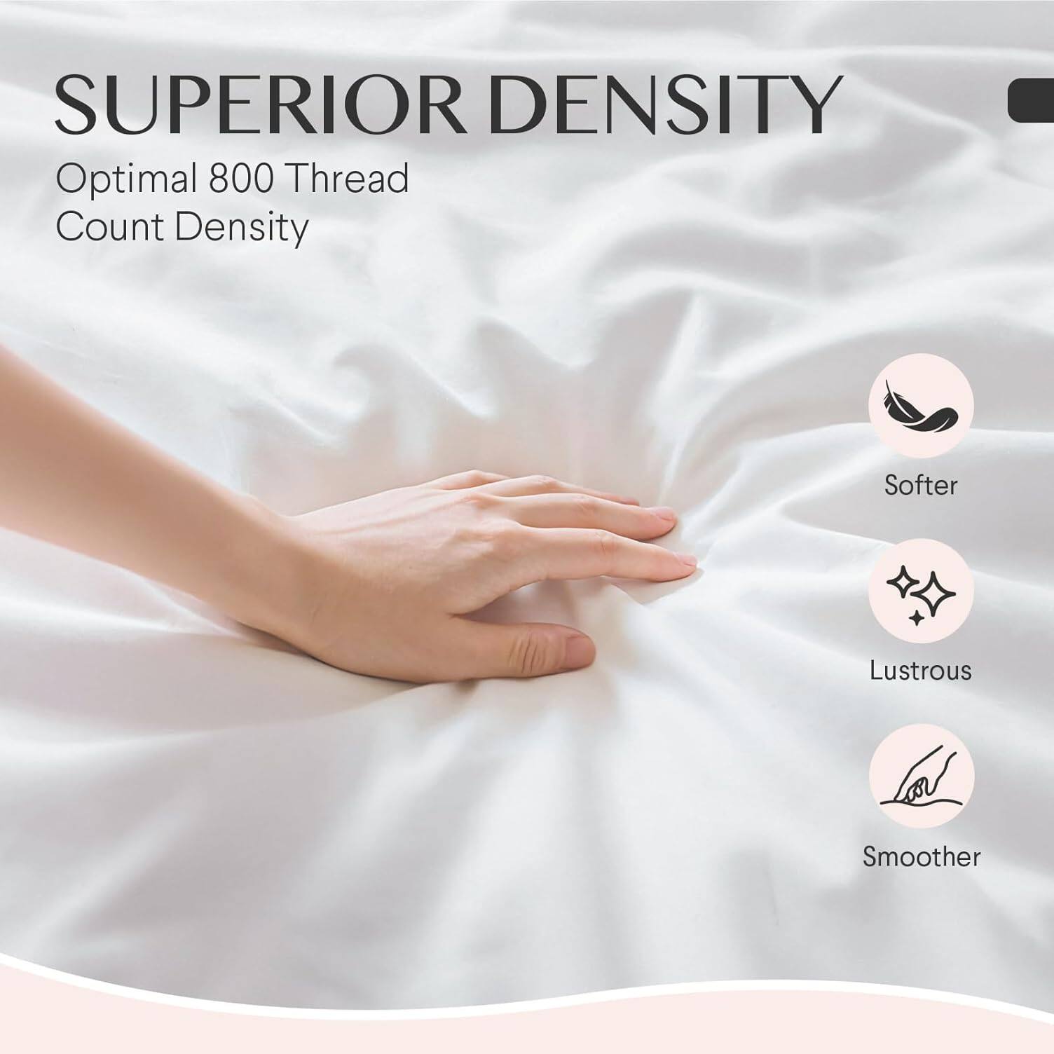 SUPERIOR DENSITY  
Optimal 800 Thread Count Density  

- Softer  
- Lustrous  
- Smoother