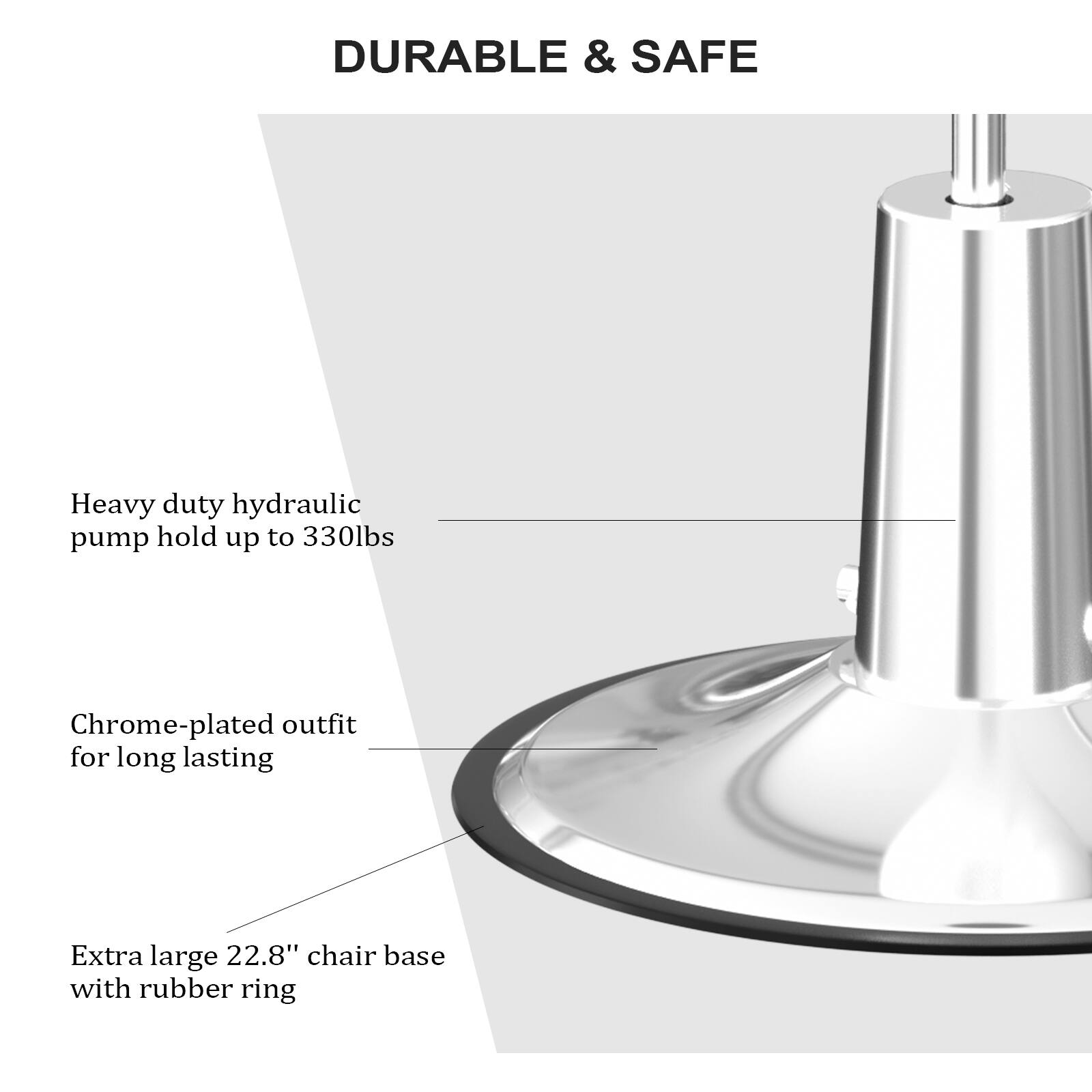 DURABLE & SAFE

Heavy duty hydraulic pump hold up to 330lbs

Chrome-plated outfit for long lasting

Extra large 22.8" chair base with rubber ring