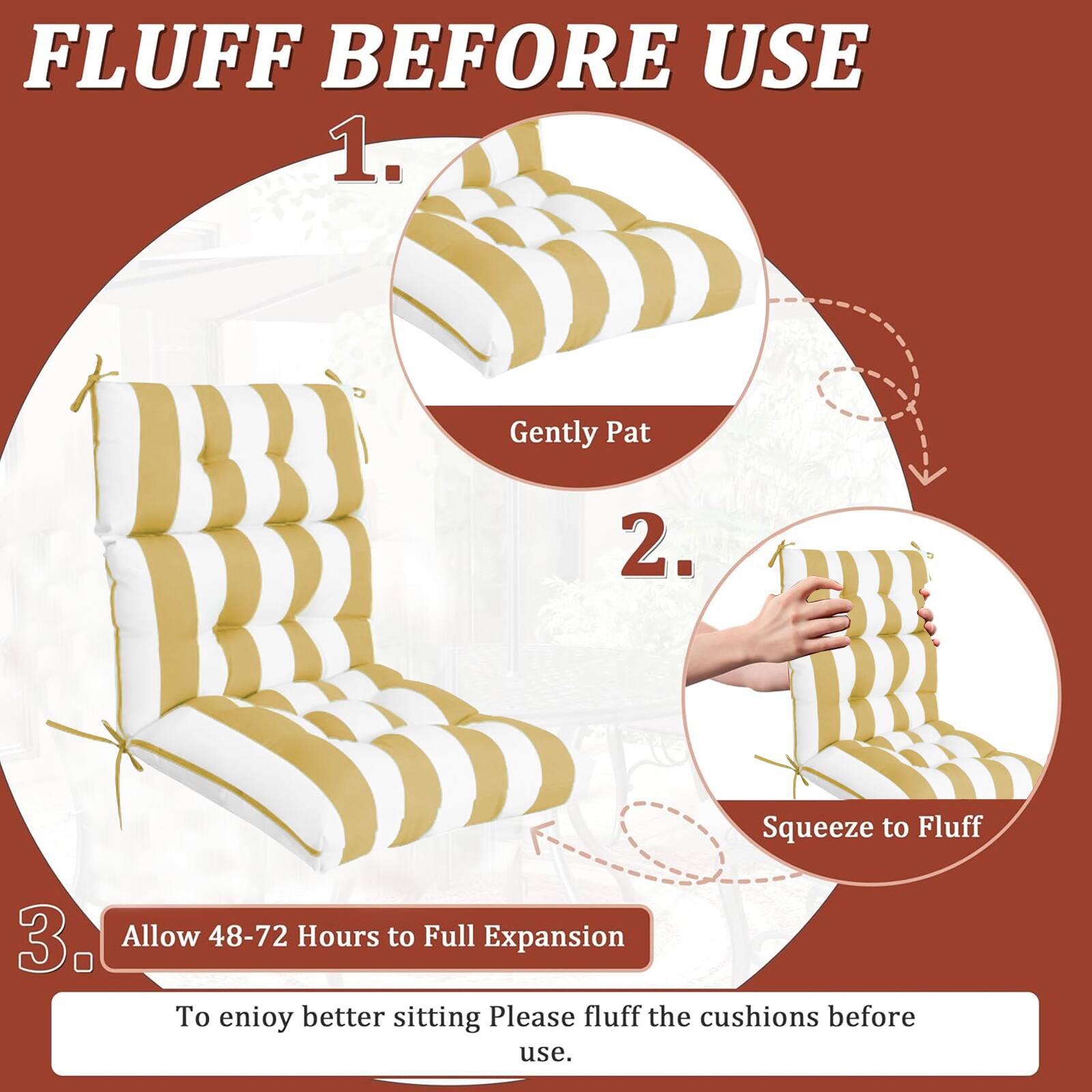 FLUFF BEFORE USE

1. Gently Pat
2. Squeeze to Fluff
3. Allow 48-72 Hours to Full Expansion

To enjoy better sitting, please fluff the cushions before use.
